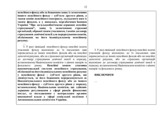 12
пенсійногофондуабо за бажанням заяву із зазначенням
іншого пенсійного фонду - суб'єкта другого рівня, а
також копію пенсійного контракту, укладеного ним із
таким фондом, а у випадках, передбачених Законом
України "Про загальнообов'язкове державне пенсійне
страхування", заяву із зазначенням страхової
організації, обраної таким учасником, і копію договору
страхування довічної пенсії для перерахування коштів,
облікованих на його індивідуальному пенсійному
рахунку.
…
3. У разі ліквідації пенсійного фонду пенсійні кошти
учасників фонду відповідно до їх письмових заяв
переводяться до інших пенсійних фондів або на пенсійні
депозитнірахунки, або до страховихорганізацій відповідно
до договору страхування довічної пенсії в порядку,
встановленому Національною комісією з цінних паперів та
фондового ринку. Пенсійні кошти учасника
накопичувальної системи пенсійного страхування,
облікованіна йогоіндивідуальномупенсійномурахунку
у пенсійному фонді – суб'єкті другого рівня, що
ліквідується, за його бажанням перераховуються до
Накопичувального пенсійного фонду або до іншого
пенсійного фонду – суб'єкта другого рівня у порядку,
встановленому Національною комісією, що здійснює
державне регулювання у сфері ринків фінансових
послуг, за погодженням з центральним органом
виконавчої влади у сфері соціальної політики і
Антимонопольним комітетом України.
3. У разіліквідації пенсійного фондупенсійні кошти
учасників фонду відповідно до їх письмових заяв
переводяться до інших пенсійних фондів або на пенсійні
депозитні рахунки, або до страхових організацій
відповідно до договору страхування довічної пенсії в
порядку, встановленомуНаціональноюкомісією з цінних
паперів та фондового ринку.
ВИКЛЮЧИТИ
…
 