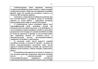 15
адміністратором, який відповідає вимогам,
установленим Національною комісією з цінних паперів
та фондового ринку, зберігачем недержавних пенсійних
фондів, який має розмір регулятивного капіталу не
менш як 500 мільйонів гривень;
компанією з управління пенсійними активами, яка
має власний капітал у розмірі не менше 25 мільйонів
гривень та досвід роботи з управління активами
інституційних інвесторів не менше п'яти років;
3) адміністратор такого пенсійного фонду веде
персоніфікований облік пенсійних коштів на
індивідуальних пенсійних рахунках учасників фонду із
застосуванням одиниці пенсійних активів та щоденним
розрахунком чистої вартості одиниці пенсійних активів
не менш як протягом 12 місяців до дня подання заяви
про отримання ліцензії на надання послуг у
накопичувальній системі загальнообов'язкового
державного пенсійного страхування;
4) показник зміни чистої вартості одиниці
пенсійних активів за останні 12 місяців - на рівні не
нижче середньозваженого показника зміни чистої
вартості одиниці пенсійних активів, що визначається
Національною комісією з цінних паперів та фондового
ринку;
5) пенсійні активи протягом останніх 12 місяців до
дня подання заяви про отримання ліцензії на надання
послуг у накопичувальній системі
загальнообов'язкового державного пенсійного
страхування відповідають вимогам щодоскладуактивів
 