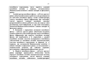 17
пенсійного страхування, чисту вартість одиниці
пенсійних активів у порядку, встановленому
Національною комісією з цінних паперів та фондового
ринку.
Адміністратор пенсійного фонду - суб'єкта другого
рівня зобов'язаний кожного робочого дня розміщувати
на веб-сайті пенсійного фонду та/або адміністратора
такого пенсійного фонду інформацію про показник
чистої вартості одиниці пенсійних внесків,
розрахований на кінець робочого дня, що передує дню
розміщення такої інформації, та про інші показники,
визначені Національною комісією з цінних паперів та
фондового ринку.
5. Компанія з управління активами пенсійного
фонду - суб'єкта другого рівня зобов'язана подавати
кожного робочогодняадміністраторутакого пенсійного
фонду інформацію про вартість пенсійних активів
фонду, які перебувають в їх управлінні, у розрізі
пенсійних активів системи недержавного пенсійного
забезпечення та пенсійних активів накопичувальної
системи пенсійного страхування за формою та у
порядку, що встановлені Національною комісією з
цінних паперів та фондового ринку за погодженням з
національною комісією, що здійснює державне
регулювання у сфері ринків фінансових послуг.
6. Зберігач пенсійного фонду - суб'єкта другого
рівня перевіряє правильність обчислення чистої
вартості пенсійних активів накопичувальної системи
пенсійного страхування, чистої вартості одиниці
пенсійних активів, здійсненого адміністратором
 