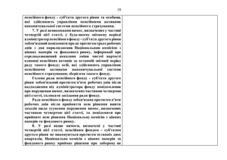 18
пенсійного фонду - суб'єкта другого рівня та особами,
які здійснюють управління пенсійними активами
накопичувальної системи пенсійного страхування.
7. У разі невиконання вимог, визначених у частині
четвертій цієї статті, у будь-якому звітному періоді
адміністраторпенсійногофонду - суб'єкта другого рівня
зобов'язаний повідомити про це протягомтрьохробочих
днів з дня оприлюднення Національною комісією з
цінних паперів та фондового ринку, інформації про
середньозважений показник зміни чистої вартості
одиниці пенсійних активів за останній звітний період
раду такого фонду; осіб, які здійснюють управління
пенсійними активами накопичувальної системи
пенсійного страхування; зберігача такого фонду.
Голова ради пенсійного фонду - суб'єкта другого
рівня зобов'язаний протягом п'яти робочих днів після
надходження від адміністратора фонду повідомлення
про порушення вимог, визначенихчастиною четвертою
цієї статті, скликати засідання ради фонду.
Рада пенсійного фонду зобов'язана протягом п'яти
робочих днів після прийняття нею рішення вжити
заходів щодо усунення порушення вимог, визначених
частиною четвертою цієї статті, та повідомити про
прийняте нею рішення Національну комісію з цінних
паперів та фондового ринку.
8. У разі якщо вимоги, визначені у частині
четвертій цієї статті, пенсійним фондом - суб'єктом
другого рівня не виконуються протягом останніх двох
кварталів, Національна комісія з цінних паперів та
фондового ринку приймає рішення про заборону на
 
