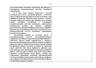 19
укладення нових пенсійних контрактів цим фондом з
учасниками накопичувальної системи пенсійного
страхування.
9. У разі якщо вимоги, визначені у частині
четвертій цієї статті, пенсійним фондом - суб'єктом
другого рівня не виконаніпротягом шести місяців з дня
прийняття рішення Національною комісією з цінних
паперів та фондового ринку про заборону на укладення
нових пенсійних контрактів з учасниками
накопичувальної системи пенсійного страхування,
національна комісія, що здійснює державне
регулюванняусферіринківфінансовихпослуг, приймає
рішення про анулювання ліцензії на надання послуг у
накопичувальній системі пенсійного страхування,
виданої цьому фонду.
Анулювання ліцензії на надання послуг у
накопичувальній системі загальнообов'язкового
державного пенсійногострахування пенсійнимфондом -
суб'єктом другого рівня здійснюється у порядку,
визначеномуНаціональноюкомісієюз ціннихпаперівта
фондовогоринку. Національнакомісіяз цінних паперів
та фондового ринку надсилає не пізніш як протягом
трьох робочих днів після прийняття рішення про
анулюваннятакоїліцензіїповідомленнярадіпенсійного
фонду - суб'єкта другого рівня, щодо якого анульовано
ліцензію, адміністратору цього фонду, особам, які
здійснюють управління активами накопичувальної
системи пенсійногострахуваннятакого фонду, зберігачу
цього фонду, Раді Накопичувального пенсійного фонду
та Пенсійному фонду України.
 