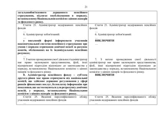 21
загальнообов'язкового державного пенсійного
страхування, підлягає опублікуванню в порядку,
встановленомуНаціональноюкомісієюз ціннихпаперів
та фондового ринку.
Стаття 21. Адміністратор недержавних пенсійних
фондів
…
6. Адміністратор зобов'язаний:
…
у письмовій формі інформувати учасників
накопичувальної системи пенсійного страхування про
умови і порядок отримання довічної пенсії за рахунок
коштів, облікованих на їх індивідуальних пенсійних
рахунках;
…
7. З метою провадження своєї діяльностіадміністратор
має право засновувати представництва, філії, інші
відокремлені підрозділи відповідно до законодавства у
порядку, встановленому Національною комісією з цінних
паперів та фондового ринку.
8. Адміністратор пенсійного фонду – суб'єкта
другого рівня має право отримувати від національної
комісії, що здійснює державне регулювання у сфері
ринків фінансових послуг, безоплатну інформацію про
показники,що застосовуютьсядлярозрахункудовічних
пенсій, у порядку, встановленому Національною
комісією з цінних паперів та фондового ринку.
Стаття 21. Адміністратор недержавних пенсійних
фондів
…
6. Адміністратор зобов'язаний:
…
ВИКЛЮЧИТИ
…
7. З метою провадження своєї діяльності
адміністратор має право засновувати представництва,
філії, інші відокремлені підрозділи відповідно до
законодавства у порядку, встановленому Національною
комісією з цінних паперів та фондового ринку.
ВИКЛЮЧИТИ
Стаття 25. Ведення персоніфікованого обліку
учасників недержавних пенсійних фондів
…
Стаття 25. Ведення персоніфікованого обліку
учасників недержавних пенсійних фондів
…
 