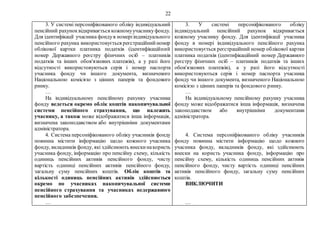 22
3. У системі персоніфікованого обліку індивідуальний
пенсійний рахуноквідкривається кожномуучасникуфонду.
Для ідентифікації учасника фондув номерііндивідуального
пенсійного рахунка використовується реєстраційнийномер
облікової картки платника податків (ідентифікаційний
номер Державного реєстру фізичних осіб – платників
податків та інших обов'язкових платежів), а у разі його
відсутності використовуються серія і номер паспорта
учасника фонду чи іншого документа, визначеного
Національною комісією з цінних паперів та фондового
ринку.
…
На індивідуальному пенсійному рахунку учасника
фонду ведеться окремо облік коштів накопичувальної
системи пенсійного страхування, що належить
учаснику, а також може відображатися інша інформація,
визначена законодавством або внутрішніми документами
адміністратора.
4. Система персоніфікованого обліку учасників фонду
повинна містити інформацію щодо кожного учасника
фонду, вкладників фонду, які здійснюють внескинакористь
учасника фонду, інформацію про пенсійну схему, кількість
одиниць пенсійних активів пенсійного фонду, чисту
вартість одиниці пенсійних активів пенсійного фонду,
загальну суму пенсійних коштів. Облік коштів та
кількості одиниць пенсійних активів здійснюється
окремо по учасниках накопичувальної системи
пенсійного страхування та учасниках недержавного
пенсійного забезпечення.
…
3. У системі персоніфікованого обліку
індивідуальний пенсійний рахунок відкривається
кожному учаснику фонду. Для ідентифікації учасника
фонду в номері індивідуального пенсійного рахунка
використовується реєстраційний номер облікової картки
платника податків (ідентифікаційний номер Державного
реєстру фізичних осіб – платників податків та інших
обов'язкових платежів), а у разі його відсутності
використовуються серія і номер паспорта учасника
фонду чи іншого документа, визначеного Національною
комісією з цінних паперів та фондового ринку.
…
На індивідуальному пенсійному рахунку учасника
фонду може відображатися інша інформація, визначена
законодавством або внутрішніми документами
адміністратора.
4. Система персоніфікованого обліку учасників
фонду повинна містити інформацію щодо кожного
учасника фонду, вкладників фонду, які здійснюють
внески на користь учасника фонду, інформацію про
пенсійну схему, кількість одиниць пенсійних активів
пенсійного фонду, чисту вартість одиниці пенсійних
активів пенсійного фонду, загальну суму пенсійних
коштів.
ВИКЛЮЧИТИ
…
 