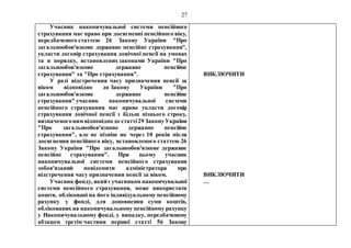 27
Учасник накопичувальної системи пенсійного
страхування має право при досягненні пенсійного віку,
передбаченого статтею 26 Закону України "Про
загальнообов'язкове державне пенсійне страхування",
укласти договір страхування довічної пенсії на умовах
та в порядку, встановлених законами України "Про
загальнообов'язкове державне пенсійне
страхування" та "Про страхування".
У разі відстрочення часу призначення пенсії за
віком відповідно до Закону України "Про
загальнообов'язкове державне пенсійне
страхування" учасник накопичувальної системи
пенсійного страхування має право укласти договір
страхування довічної пенсії з більш пізнього строку,
визначеногоним відповіднодо статті29 ЗаконуУкраїни
"Про загальнообов'язкове державне пенсійне
страхування", але не пізніш як через 10 років після
досягнення пенсійного віку, встановленого статтею 26
Закону України "Про загальнообов'язкове державне
пенсійне страхування". При цьому учасник
накопичувальної системи пенсійного страхування
зобов'язаний повідомити адміністратора про
відстрочення часу призначення пенсії за віком.
Учасник фонду, який єучасником накопичувальної
системи пенсійного страхування, може використати
кошти, обліковані на його індивідуальному пенсійному
рахунку у фонді, для доповнення суми коштів,
облікованих на накопичувальному пенсійному рахунку
у Накопичувальному фонді, у випадку, передбаченому
абзацом третім частини першої статті 56 Закону
ВИКЛЮЧИТИ
ВИКЛЮЧИТИ
…
 