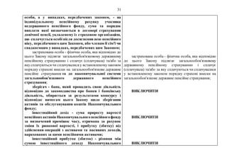 31
особи, а у випадках, передбачених законом, - на
індивідуальному пенсійному рахунку учасника
недержавного пенсійного фонду, сума та порядок
виплати якої визначаються в договорі страхування
довічної пенсії, укладеному із страховою організацією,
що сплачується особі після досягнення нею пенсійного
віку, передбаченого цим Законом, або членам її сім'ї чи
спадкоємцям у випадках, передбачених цим Законом;
застрахована особа - фізична особа, яка відповідно до
цього Закону підлягає загальнообов'язковому державному
пенсійному страхуванню і сплачує (сплачувала) та/або за
яку сплачуються чи сплачувалися у встановленомузаконом
порядку страхові внески на загальнообов'язкове державне
пенсійне страхування та до накопичувальної системи
загальнообов'язкового державного пенсійного
страхування;
зберігач - банк, який провадить свою діяльність
відповідно до законодавства про банки і банківську
діяльність, обирається за результатами конкурсу і
відповідає вимогам цього Закону щодо зберігання
активів та обслуговування коштів Накопичувального
фонду;
інвестиційний дохід - сума приросту вартості
пенсійнихактивів Накопичувальногопенсійногофонду
за визначений проміжок часу, отримана за рахунок
зміни їх ринкової вартості, і прибутку (збитку) від
здійснення операцій з активами та пасивних доходів,
нарахованих за цими пенсійними активами;
інвестиційний прибуток (збиток) - різниця між
сумою інвестиційного доходу Накопичувального
застрахована особа - фізична особа, яка відповідно
до цього Закону підлягає загальнообов'язковому
державному пенсійному страхуванню і сплачує
(сплачувала) та/або за яку сплачуються чи сплачувалися
у встановленому законом порядку страхові внески на
загальнообов'язкове державне пенсійне страхування;
ВИКЛЮЧИТИ
ВИКЛЮЧИТИ
ВИКЛЮЧИТИ
 