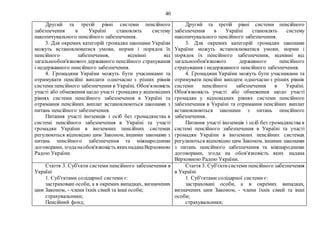 40
Другий та третій рівні системи пенсійного
забезпечення в Україні становлять систему
накопичувального пенсійного забезпечення.
3. Для окремих категорій громадян законами України
можуть встановлюватися умови, норми і порядок їх
пенсійного забезпечення, відмінні від
загальнообов'язкового державного пенсійного страхування
і недержавного пенсійного забезпечення.
4. Громадяни України можуть бути учасниками та
отримувати пенсійні виплати одночасно з різних рівнів
системи пенсійного забезпечення в Україні. Обов'язковість
участі або обмеження щодо участі громадян у відповідних
рівнях системи пенсійного забезпечення в Україні та
отримання пенсійних виплат встановлюються законами з
питань пенсійного забезпечення.
Питання участі іноземців і осіб без громадянства в
системі пенсійного забезпечення в Україні та участі
громадян України в іноземних пенсійних системах
регулюються відповідно цим Законом, іншими законами з
питань пенсійного забезпечення та міжнародними
договорами, згоданаобов'язковість якихнаданаВерховною
Радою України.
Другий та третій рівні системи пенсійного
забезпечення в Україні становлять систему
накопичувального пенсійного забезпечення.
3. Для окремих категорій громадян законами
України можуть встановлюватися умови, норми і
порядок їх пенсійного забезпечення, відмінні від
загальнообов'язкового державного пенсійного
страхування і недержавного пенсійного забезпечення.
4. Громадяни України можуть бути учасниками та
отримувати пенсійні виплати одночасно з різних рівнів
системи пенсійного забезпечення в Україні.
Обов'язковість участі або обмеження щодо участі
громадян у відповідних рівнях системи пенсійного
забезпечення в Україні та отримання пенсійних виплат
встановлюються законами з питань пенсійного
забезпечення.
Питання участі іноземців і осіб без громадянства в
системі пенсійного забезпечення в Україні та участі
громадян України в іноземних пенсійних системах
регулюються відповідно цим Законом, іншими законами
з питань пенсійного забезпечення та міжнародними
договорами, згода на обов'язковість яких надана
Верховною Радою України.
Стаття 3. Суб'єкти системи пенсійного забезпечення в
Україні
1. Суб'єктами солідарної системи є:
застраховані особи, а в окремих випадках, визначених
цим Законом, - члени їхніх сімей та інші особи;
страхувальники;
Пенсійний фонд;
Стаття 3. Суб'єктисистеми пенсійного забезпечення
в Україні
1. Суб'єктами солідарної системи є:
застраховані особи, а в окремих випадках,
визначених цим Законом, - члени їхніх сімей та інші
особи;
страхувальники;
 