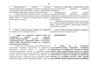 45
відповідальності суб'єктів системи
загальнообов'язкового державного пенсійного страхування
за порушення норм цього Закону, а також за невиконання
або неналежне виконання покладених на них обов'язків.
2. Пенсії, інші види соціальних виплат та допомоги,
що є основним джерелом існування, мають забезпечувати
рівень життя, не нижчий від прожиткового мінімуму,
встановленого законом.
цільового та ефективного використання коштів
загальнообов'язкового державного пенсійного
страхування;
відповідальності суб'єктів системи
загальнообов'язкового державного пенсійного
страхування за порушення норм цього Закону, а також за
невиконання або неналежне виконання покладених на
них обов'язків.
2. Пенсії, інші видисоціальних виплат та допомоги,
що є основним джерелом існування, мають забезпечувати
рівень життя, не нижчий від прожиткового мінімуму,
встановленого законом.
Стаття 8. Право громадян України на отримання
пенсійних виплат та соціальних послуг
…
2. Право на отримання довічної пенсії та
одноразової виплати за рахунок
коштів накопичувальної системи пенсійного
страхування мають застраховані особи і члени їхніх
сімей та/або спадкоємці на умовах та в порядку,
визначених цим Законом.
3. Особи, які не підлягають загальнообов'язковому
державному пенсійному страхуванню, але добровільно
сплачували страхові внески в порядку та
розмірах, встановлених законом, до солідарної системи
та/або накопичувальної системи пенсійного страхування,
мають право на умовах, визначених цим Законом, на
отримання пенсії і соціальних послуг за рахунок коштів
Пенсійного фонду та/або отримання довічної пенсії чи
Стаття 8. Право громадян України на отримання
пенсійних виплат та соціальних послуг
…
ВИКЛЮЧИТИ
3. Особи, які не підлягають
загальнообов'язковому державному пенсійному
страхуванню, але добровільно сплачували страхові
внески та/або накопичувальні внески до системи
загальнообов’язкового накопичувального пенсійного
забезпечення в порядку та розмірах, встановлених
законом, до солідарної системи та/або системи
загальнообов’язкового накопичувального пенсійного
 
