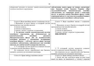 46
одноразової виплати за рахунок коштів накопичувальної
системи пенсійного страхування.
забезпечення, мають право на умовах, визначених
цим Законом та/або Законом України «Про
загальнообов’язкове накопичувальне пенсійне
забезпечення», на отримання пенсії і соціальних
послуг за рахунок коштів Пенсійного фонду та/або
отримання виплат із системи загальнообов’язкового
накопичувального пенсійного забезпечення.
Стаття 9. Види пенсійних виплат і соціальних послуг
1. Відповідно до цього Закону в солідарній системі
призначаються такі пенсійні виплати:
1) пенсія за віком;
2) пенсія по інвалідності;
3) пенсія у зв'язку з втратою годувальника.
2. За рахунок коштів накопичувальної системи
пенсійного страхування, що обліковуються на
накопичувальних пенсійних рахунках
Накопичувального фонду або на індивідуальних
пенсійних рахунках у відповідних недержавних
пенсійних фондах - суб'єктах другого рівня системи
пенсійного забезпечення, здійснюються такі пенсійні
виплати, як довічні пенсії і одноразова виплата.
3. У солідарній системі надаються соціальні послуги
за рахунок коштів Пенсійного фонду.
До соціальних послуг, передбачених цим Законом,
належить допомога на поховання пенсіонера.
Стаття 9. Види пенсійних виплат і соціальних
послуг
1. Відповідно до цього Закону в солідарній системі
призначаються такі пенсійні виплати:
1) пенсія за віком;
2) пенсія по інвалідності;
3) пенсія у зв'язку з втратою годувальника.
ВИКЛЮЧИТИ
3. У солідарній системі надаються соціальні
послуги за рахунок коштів Пенсійного фонду.
До соціальних послуг, передбачених цим Законом,
належить допомога на поховання пенсіонера.
Стаття 10. Право вибору пенсійних виплат Стаття 10. Право вибору пенсійних виплат
1. Особі, яка має одночасно право на різні види
пенсії (за віком, по інвалідності, у зв'язку з втратою
 