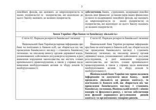5
пенсійних фондів, що належать до мікропідприємств та
малих підприємств) та підприємства, які відповідно до
цього Закону належать до великих підприємств;
…
забезпечення, банки, страховики, недержавні пенсійні
фонди, інші фінансові установи (крім інших фінансових
установ та недержавних пенсійних фондів, що належать
до мікропідприємств та малих підприємств) та
підприємства, які відповідно до цього Закону належать
до великих підприємств;
…
Закон України «Про банки та банківську діяльність»
Стаття 62. Порядок розкриття банківської таємниці
…
Національний банк Українирозкриваєінформацію про
банк чи пов'язаних із банком осіб, що збирається під час
проведення банківського нагляду і становить банківську
таємницю, на письмову вимогу органів державної влади,
уповноважених здійснювати досудоверозслідування, в разі
виявлення порушення законодавства, що містить ознаки
кримінального правопорушення, а також у справах щодо
виявлення необґрунтованих активів та збору доказів їх
необґрунтованості.
…
Стаття 62. Порядок розкриття банківської таємниці
…
Національний банк України розкриває інформацію
про банк чи пов'язанихіз банком осіб, що збирається під
час проведення банківського нагляду і становить
банківську таємницю, на письмову вимогу органів
державної влади, уповноважених здійснювати досудове
розслідування, в разі виявлення порушення
законодавства, що містить ознаки кримінального
правопорушення, а також у справах щодо виявлення
необґрунтованих активів та збору доказів їх
необґрунтованості.
Національний банк України має право надавати
інформацію та документи щодо банку, який
провадить діяльність на ринках капіталу, та
пов’язаних із банком осіб, що збирається під час
проведення банківського нагляду і становить
банківську таємницю, Національній комісії з цінних
паперів та фондового ринку, з метою забезпечення
нею функції державного регулювання ринків
капіталу та організованих товарних ринків.
 