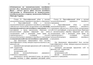 53
обліковуються на накопичувальному пенсійному
рахунку або у відповідному недержавному пенсійному
фонді - суб'єкті другого рівня системи пенсійного
забезпечення та обліковуються на індивідуальному
пенсійному рахунку в порядку, визначеному Кабінетом
Міністрів України.
…
Стаття 21. Персоніфікований облік у системі
загальнообов'язкового державного пенсійного страхування
1. Персоніфікований облік у системі
загальнообов'язкового державного пенсійного страхування
здійснюється з метоюобліку застрахованихосіб, учасників
накопичувальної системи пенсійного страхування та їх
ідентифікації, а також накопичення, зберігання та
автоматизованої обробки інформації про облік
застрахованих осіб і реалізацію ними права на
страхові виплати у солідарній системі
загальнообов'язкового державного пенсійного страхування
та накопичувальній системі пенсійного страхування.
Для формування інформаційної бази системи
персоніфікованого обліку використовуються відомості, що
надходять від:
державних реєстраторів юридичних осіб та фізичних
осіб - підприємців;
роботодавців;
застрахованих осіб;
фондів загальнообов'язкового державного
соціального страхування;
центрального органу виконавчої влади, що реалізує
державну політику у сфері державної реєстрації актів
Стаття 21. Персоніфікований облік у системі
загальнообов'язкового державного пенсійного
страхування
1. Персоніфікований облік у системі
загальнообов'язкового державного пенсійного
страхування здійснюється з метою обліку застрахованих
осіб, та їх ідентифікації, а також накопичення, зберігання
та автоматизованої обробки інформації про облік
застрахованих осіб і реалізацію ними права на
страхові виплати у солідарній системі
загальнообов'язкового державного пенсійного
страхування.
Для формування інформаційної бази системи
персоніфікованого обліку використовуються відомості,
що надходять від:
державних реєстраторів юридичних осіб та
фізичних осіб - підприємців;
роботодавців;
застрахованих осіб;
фондів загальнообов'язкового державного
соціального страхування;
 