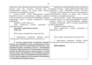 54
цивільного стану, виконавчих органів сільських, селищних,
міських (крім міст обласного значення) рад та
уповноважених суб'єктів для обліку даних Єдиного
державного демографічного реєстру;
органів доходів і зборів, територіальних органів
Пенсійного фонду за результатами перевірок платників
єдиного внеску на загальнообов'язкове державне соціальне
страхування та/або в порядку міжвідомчого обміну
інформацією;
державної служби зайнятості;
інших підприємств, установ, організацій та
військових частин;
компаній з управління активами;
зберігачів;
…
інших джерел, передбачених законодавством.
…
3. Персональна електронна облікова картка
застрахованої особи повинна містити такі відомості:
…
4) частина персональної електронної облікової
картки, яка відображає участь застрахованої особи в
накопичувальній системі пенсійного страхування, стан
накопичувального пенсійного рахунку застрахованої
особи або здійснення виплатїї спадкоємцям за рахунок
коштів, що обліковуються на такому рахунку, а також
відомості про стан індивідуального пенсійного рахунку
застрахованоїособи внедержавномупенсійномуфонді -
суб'єкті другого рівня системи пенсійного забезпечення
та здійснення їй пенсійних виплат:
центрального органувиконавчоївлади, що реалізує
державну політику у сфері державної реєстрації актів
цивільного стану, виконавчих органів сільських,
селищних, міських (крім міст обласного значення)рад та
уповноважених суб'єктів для обліку даних Єдиного
державного демографічного реєстру;
органів доходів і зборів, територіальних органів
Пенсійного фонду за результатами перевірок платників
єдиного внеску на загальнообов'язкове державне
соціальне страхування та/або в порядку міжвідомчого
обміну інформацією;
державної служби зайнятості;
інших підприємств, установ, організацій та
військових частин;
…
інших джерел, передбачених законодавством.
…
3. Персональна електронна облікова картка
застрахованої особи повинна містити такі відомості:
…
ВИКЛЮЧИТИ
…
 