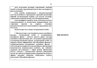 56
дата укладення договору страхування довічної
пенсії та розмір страхової виплати за цим договором (у
разі укладення);
сума коштів, перерахована з накопичувальної
системи пенсійного страхування страховій організації,
обраній застрахованою особою, для оплати договору
страхування довічної пенсії, дата її перерахування;
сума штрафної санкції та пені, сплачена агентом-
страхувальником за несвоєчасне перерахування сум
страхових внесків на користь учасника
накопичувальної системи пенсійного страхування, дата
її сплати;
відмітка про дату смерті застрахованої особи;
…
5. Відомості про стан індивідуального пенсійного
рахунку застрахованої особи в недержавному
пенсійному фонді - суб'єкті другого рівня системи
пенсійного забезпечення, які є складовою персональної
електронної облікової картки застрахованої особи, та
порядок обміну інформацією між Пенсійним фондом і
адміністраторами недержавних пенсійних фондів -
суб'єктівдругого рівнясистеми пенсійногозабезпечення
визначаються національною комісією, що здійснює
державне регулювання у сфері ринків фінансових
послуг, спільно з центральним органом виконавчої
влади, що забезпечуєформуваннядержавної політики у
сферах трудових відносин, соціального захисту
населення, і Пенсійним фондом.
…
ВИКЛЮЧИТИ
 