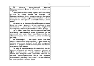 61
2) відкрити розрахунковий рахунок
Накопичувального фонду в обраному за конкурсом
зберігачі;
3) готувати та подавати у порядку, встановленому
статтею 89 цього Закону, на розгляд Ради
Накопичувального фонду проекти документів, якими
визначаються основні напрями інвестиційної політики
та нормативи інвестування коштів Накопичувального
фонду;
4) укладати за рішенням Ради Накопичувального
фонду договори з радником з інвестиційних питань,
компаніями з управління активами, зберігачем,
аудитором (аудиторами) Накопичувального фонду;
5) надавати учаснику накопичувальної системи
пенсійного страхування не рідше одного разу на рік
письмовий звіт щодо обсягу пенсійних коштів, що
обліковуються на його накопичувальному пенсійному
рахунку;
6) інформувати у письмовій формі учасника
накопичувальної системи пенсійного страхування про
порядок отримання довічної пенсії або одноразової
виплати за рахунок коштів накопичувальної системи
пенсійного страхування;
7) давати розпорядження центральному органу
виконавчої влади, що реалізує державну політику у
сфері казначейського обслуговування бюджетних
коштів, про перерахування страхових внесків на
рахунок Накопичувального фонду або обраного
недержавногопенсійного фонду - суб'єкта другого рівня
системи пенсійного забезпечення;
 