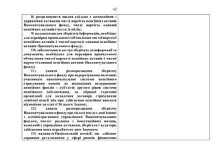 62
8) розраховувати щодня спільно з компаніями з
управління активами чисту вартість пенсійних активів
Накопичувального фонду, чисту вартість одиниці
пенсійних активів і вести їх облік;
9) надавати щодня зберігачуінформацію, необхідну
для перевірки правильностіобчисленнячистоївартості
пенсійних активів і чистої вартості одиниці пенсійних
активів Накопичувального фонду;
10) забезпечувати доступ зберігачудо інформації та
документів, необхідних для перевірки правильності
обчислення чистої вартості пенсійних активів і чистої
вартості одиниці пенсійних активів Накопичувального
фонду;
11) давати розпорядження зберігачу
Накопичувального фонду про перерахування належних
учасникам накопичувальної системи пенсійного
страхування коштів до відповідних недержавних
пенсійних фондів - суб'єктів другого рівня системи
пенсійного забезпечення, до обраної страхової
організації для укладення договору страхування
довічної пенсії або про здійснення пенсійної виплати
відповідно до статті 56 цього Закону;
12) давати розпорядження зберігачу
Накопичувальногофондупро оплатупослуг, пов'язаних
з адміністративним управлінням Накопичувальним
фондом, послуг радника з інвестиційних питань,
компаній з управління активами, зберігача і аудитора,
здійснення яких передбачено цим Законом;
13) надавати Національній комісії, що здійснює
державне регулювання у сфері ринків фінансових
 