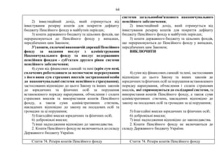 64
2) інвестиційний дохід, який отримується від
інвестування резерву коштів для покриття дефіциту
бюджету Пенсійного фонду в майбутніх періодах;
3) кошти державного бюджету та цільових фондів, що
перераховуються до Пенсійного фонду у випадках,
передбачених цим Законом;
31
)кошти, сплаченівиконавчій дирекціїПенсійного
фонду за надання послуг з адміністрування
Накопичувального фонду та послуг недержавним
пенсійним фондам - суб'єктам другого рівня системи
пенсійного забезпечення;
4) суми від фінансових санкцій та пені (крім сум пені,
сплачених роботодавцем за несвоєчасне перерахування
з його вини сум страхових внесків застрахованої особи
до накопичувальної системи пенсійного страхування),
застосованих відповідно до цього Закону та інших законів
до юридичних та фізичних осіб за порушення
встановленого порядку нарахування, обчислення і сплати
страхових внесків та використання коштів Пенсійного
фонду, а також суми адміністративних стягнень,
накладених відповідно до закону на посадових осіб та
громадян за ці порушення;
5) благодійні внески юридичних та фізичних осіб;
6) добровільні внески;
7) інші надходження відповідно до законодавства.
2. Кошти Пенсійного фондуне включаються до складу
Державного бюджету України.
системи загальнообов'язкового накопичувального
пенсійного забезпечення;
2) інвестиційний дохід, який отримується від
інвестування резерву коштів для покриття дефіциту
бюджету Пенсійного фонду в майбутніх періодах;
3) кошти державного бюджету та цільових фондів,
що перераховуються до Пенсійного фонду у випадках,
передбачених цим Законом;
ВИКЛЮЧИТИ
4) суми від фінансових санкцій та пені, застосованих
відповідно до цього Закону та інших законів до
юридичнихтафізичних осіб за порушення встановленого
порядку нарахування, обчислення і сплати страхових
внесків, які спрямовуються до солідарної системи, та
використання коштів Пенсійного фонду, а також суми
адміністративних стягнень, накладених відповідно до
закону на посадових осіб та громадян за ці порушення;
5) благодійні внески юридичних та фізичних осіб;
6) добровільні внески;
7) інші надходження відповідно до законодавства.
2. Кошти Пенсійного фонду не включаються до
складу Державного бюджету України.
Стаття 74. Резерв коштів Пенсійного фонду Стаття 74. Резерв коштів Пенсійного фонду
 