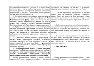 71
порушення і встановлюють строк для їх усунення. Якщо
протягом цього строку суб'єкт не усуне порушення,
незаконне рішення скасовується органами державного
регулювання та нагляду з подальшим відшкодуванням
збитків за рахунок цього суб'єкта.
5. Органи державного регулювання та нагляду можуть
вимагати скликання правління Пенсійного фонду або Ради
Накопичувального фонду. Якщо цю вимогу не буде
виконано, органи державного регулювання та нагляду
можуть самі скликати та провести засідання правління
Пенсійного фонду або Ради Накопичувального фонду.
6. Суб'єкти солідарної системи та накопичувальної
системи пенсійного страхування зобов'язані надавати
посадовим особам органів державного регулювання та
нагляду всі документи та інформацію, необхідні для
здійснення ними функцій державного регулювання та
нагляду.
7. З ініціативи органів державного регулювання та
нагляду може призначатися додаткова аудиторська
перевірка діяльності суб'єктів солідарної системи та
накопичувальної системи пенсійного страхування,
оплата якої здійснюється за рахунок коштів органу, що
призначив перевірку.
8. Антимонопольний комітет України письмово
повідомляєРадуНакопичувального фондупро прийняті
ним рішення щодо порушення вимог законодавства про
захист економічної конкуренції суб'єктами
накопичувальної системи пенсійного забезпечення.
Органи державного регулювання та нагляду у сфері
загальнообов'язкового державного пенсійного страхування
державного регулювання та нагляду з подальшим
відшкодуванням збитків за рахунок цього суб'єкта.
5. Органи державного регулювання та нагляду
можуть вимагати скликання правління Пенсійного
фонду. Якщо цю вимогу не буде виконано, органи
державного регулювання та нагляду можуть самі
скликати та провести засідання правління Пенсійного
фонду.
6. Суб'єкти солідарної системи зобов'язанінадавати
посадовим особам органів державного регулювання та
нагляду всі документи та інформацію, необхідні для
здійснення ними функцій державного регулювання та
нагляду.
7. З ініціативи органів державного регулювання та
нагляду може призначатися додаткова аудиторська
перевірка діяльностісуб'єктів солідарної системи, оплата
якої здійснюється за рахунок коштів органу, що
призначив перевірку.
8. ВИКЛЮЧИТИ
Органи державного регулювання та нагляду у сфері
загальнообов'язкового державного пенсійного
 