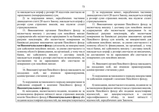 73
та накладається штраф у розмірі 10 відсотків своєчасно не
зарахованих (неперерахованих) сум;
2) за порушення вимог, передбачених частиною
дванадцятою статті 20 цього Закону, накладається штраф у
розмірі суми страхових внесків, яка підлягає сплаті
страхувальником.
11. Виконавчими органами Пенсійного фонду за
несвоєчасну виплату і доставку сум пенсійних виплат
одержувачам або несвоєчасне зарахування їх на банківські
рахунки пенсіонерів, або несвоєчасне повернення на
банківські рахунки виконавчих органів Пенсійного фонду
чи Накопичувальногофонду сум коштів, не використаних
для здійснення пенсійних виплат, за умови своєчасного і в
повномуобсязіїх фінансування, на організації, у тому числі
банки, які здійснюють виплату і доставку пенсій,
накладається штраф у розмірі своєчасно не виплачених, не
доставлених чи не зарахованих або своєчасно не
повернених сум пенсійних виплат.
…
16. ВиконавчіорганиПенсійного фондунакладають на
посадових осіб, які вчинили правопорушення,
адміністративні стягнення у разі:
…
5) порушення встановленого порядку використання та
здійснення операцій з коштами Пенсійного фонду і
Накопичувального фонду;
6) неподання, несвоєчасного подання, подання не за
встановленою формою звітності щодо страхових внесків,
коштів Пенсійного фонду і Накопичувального фонду або
подання недостовірнихвідомостей, що використовуються в
2) за порушення вимог, передбачених частиною
дванадцятоюстатті 20 цього Закону, накладається штраф
у розмірі суми страхових внесків, яка підлягає сплаті
страхувальником.
11. Виконавчими органами Пенсійного фонду за
несвоєчасну виплату і доставку сум пенсійних виплат
одержувачам або несвоєчасне зарахування їх на
банківські рахунки пенсіонерів, або несвоєчасне
повернення на банківські рахунки виконавчих органів
Пенсійного фонду сум коштів, не використаних для
здійснення пенсійних виплат, за умови своєчасного і в
повному обсязі їх фінансування, на організації, у тому
числі банки, які здійснюють виплату і доставку пенсій,
накладається штраф у розмірі своєчасно не виплачених,
не доставлених чи не зарахованих або своєчасно не
повернених сум пенсійних виплат.
…
16. Виконавчі органиПенсійного фонду накладають
на посадових осіб, які вчинили правопорушення,
адміністративні стягнення у разі:
…
5) порушення встановленого порядку використання
та здійснення операцій з коштами Пенсійного фонду;
6) неподання, несвоєчасногоподання, подання не за
встановленоюформоюзвітностіщодо страховихвнесків,
коштів Пенсійного фонду або подання недостовірних
відомостей, що використовуються в системі
персоніфікованого обліку, та іншої звітності і
відомостей, передбачених цим Законом;
 