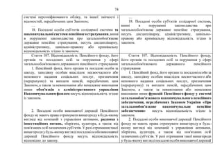74
системі персоніфікованого обліку, та іншої звітності і
відомостей, передбачених цим Законом;
…
18. Посадові особи суб'єктів солідарної системи та
накопичувальноїсистеми пенсійногострахування,винні
в порушенні законодавства про загальнообов'язкове
державне пенсійне страхування, несуть дисциплінарну,
адміністративну, цивільно-правову або кримінальну
відповідальність згідно із законом.
…
18. Посадові особи суб'єктів солідарної системи,
винні в порушенні законодавства про
загальнообов'язкове державне пенсійне страхування,
несуть дисциплінарну, адміністративну, цивільно-
правову або кримінальну відповідальність згідно із
законом.
Стаття 107. Відповідальність Пенсійного фонду, його
органів та посадових осіб за порушення у сфері
загальнообов'язкового державного пенсійного страхування
1. Пенсійний фонд, його органи та посадові особи за
шкоду, заподіяну особам внаслідок несвоєчасного або
неповного надання соціальних послуг, призначення
(перерахунку) та виплати пенсій, передбачених цим
Законом, а також за невиконання або неналежне виконання
ними обов'язків з адміністративного управління
Накопичувальнимфондом несуть відповідальність згідно
із законом.
2. Посадові особи виконавчої дирекції Пенсійного
фондуне мають права отримувативинагородув будь-якому
вигляді від компаній з управління активами, радника з
інвестиційних питань, зберігача, аудитора, а також від
пов'язанихосіб зазначенихсуб'єктів. У разіотримання такої
винагородиубудь-якомувиглядіпосадовіособивиконавчої
дирекції Пенсійного фонду несуть відповідальність
відповідно до закону.
Стаття 107. Відповідальність Пенсійного фонду,
його органів та посадових осіб за порушення у сфері
загальнообов'язкового державного пенсійного
страхування
1. Пенсійний фонд, його органита посадовіособиза
шкоду, заподіяну особам внаслідок несвоєчасного або
неповного надання соціальних послуг, призначення
(перерахунку) та виплати пенсій, передбачених цим
Законом, а також за невиконання або неналежне
виконання ними функцій Пенсійного фонду у системі
загальнообов’язкового накопичувального пенсійного
забезпечення, передбачених Законом України «Про
загальнообов’язкове накопичувальне пенсійне
забезпечення» несуть відповідальність згідно із
законом.
2. Посадові особи виконавчої дирекції Пенсійного
фонду не мають права отримувати винагороду в будь-
якому вигляді від компаній з управління активами,
зберігача, аудитора, а також від пов'язаних осіб
зазначених суб'єктів. У разі отримання такої винагороди
у будь-якомувиглядіпосадовіособивиконавчоїдирекції
 