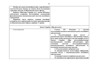 78
Особи, які досягли пенсійного віку, передбаченого
статтею 26 цього Закону, не можуть бути платниками
страхових внесків до Накопичувального фонду.
Кабінету Міністрів України до 1 липня 2018 року
забезпечити створення інституційних компонентів
функціонування накопичувальної системи пенсійного
страхування.
Первинна чиста вартість одиниці пенсійних
активівна датуспрямуваннячастини страховихвнесків
до Накопичувального фонду дорівнює 1 гривні.
Закон України «Про рекламу»
Стаття відсутня Стаття 252
. Реклама у системі
загальнообов’язкового накопичувального пенсійного
забезпечення
1. Рекламодавцями щодо послуг з
накопичувального пенсійного забезпечення можуть
бути лише особи, визначені в частині першій статті 2
Закону України «Про загальнообов’язкове
накопичувальне пенсійне забезпечення», крім
учасників системи загальнообов’язкового
накопичувального пенсійного забезпечення та
платників накопичувальних внесків.
2. Рекламодавцям забороняється:
1) використовувати недостовірну інформацію
стосовно послуг з накопичувального пенсійного
забезпечення;
2) використовувати порівняльну рекламу;
3) запевняти чи гарантувати зростання доходів
 