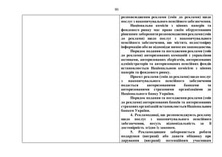 80
розповсюдження реклами (змін до реклами) щодо
послуг з накопичувального пенсійногозабезпечення.
Національна комісія з цінних паперів та
фондового ринку має право своїм обґрунтованим
рішенням заборонити розповсюдженняреклами(змін
до реклами) щодо послуг з накопичувального
пенсійного забезпечення, що містить недостовірну
інформацію або не відповідаєвимогам законодавства.
Порядок подання та погодження реклами (змін
до реклами) авторизованих компаній з управління
активами, авторизованих зберігачів, авторизованих
адміністраторів та авторизованих пенсійних фондів
встановлюється Національною комісією з цінних
паперів та фондового ринку.
Проект реклами (змін до реклами) щодо послуг
з накопичувального пенсійного забезпечення
подається авторизованими банками та
авторизованими страховими організаціями до
Національного банку України.
Порядок подання та погодження реклами (змін
до реклами) авторизованих банків та авторизованих
страховихорганізацій встановлюєтьсяНаціональним
банком України.
4. Рекламодавці, що розповсюджують рекламу
щодо послуг з накопичувального пенсійного
забезпечення, несуть відповідальність за її
достовірність згідно із законом.
5. Рекламодавцям забороняється робити
подарунки (виграші) або давати обіцянку про
дарування (виграші) потенційним учасникам
 