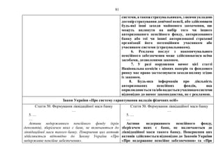 81
системи, а такожстрахувальникам, з якими укладено
договір страхування довічної пенсії, або здійснювати
будь-які інші заходи майнового заохочення, що
можуть вплинути на вибір того чи іншого
авторизованого пенсійного фонду, авторизованого
банку або тої чи іншої авторизованої страхової
організації його потенційним учасником або
учасником системи (страхувальником).
6. Реклама послуг з накопичувального
пенсійного забезпечення може здійснюватися всіма
засобами, дозволеними законом.
7. У разі порушення вимог цієї статті
Національна комісія з цінних паперів та фондового
ринку має право застосовувати заходи впливу згідно
із законом.
8. Будь-яка інформація про діяльність
авторизованих пенсійних фондів, яка
оприлюднюєтьсята/абонадаєтьсяучасникамсистеми
відповідно до вимог законодавства, не є рекламою.
Закон України «Про систему гарантування вкладів фізичних осіб»
Стаття 50. Формування ліквідаційної маси банку
…
5. …
…
Активи недержавного пенсійного фонду (крім
депозитів), зберігачем яких є банк, не включаються до
ліквідаційної маси такого банку. Повернення цих активів
здійснюється відповідно до Закону України «Про
недержавне пенсійне забезпечення».
Стаття 50. Формування ліквідаційної маси банку
…
5. …
…
Активи недержавного пенсійного фонду,
зберігачем яких є банк, не включаються до
ліквідаційної маси такого банку. Повернення цих
активів здійснюється відповідно до Законів України
«Про недержавне пенсійне забезпечення» та «Про
 