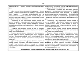83
певному рахунку у цінних паперах, та обмеження таких
прав.
Депозитарна установа на власному рахунку у цінних
паперах в установленому Комісією порядку (Національний
банк України - у порядку, встановленому ним за
погодженням з Комісією) веде облік цінних паперів, що
належать їйна правівласності, а також облік прав на ціцінні
папери та обмеження таких прав.
Депоненту, у разі зарахування цінних паперів на
депозит нотаріуса - відповідному кредиторові, належать у
сукупності всі права на цінні папери та права за цінними
паперами, що обліковуються на рахунку у цінних паперах
депонента.
Кількість прав на цінні папери та прав за цінними
паперами на рахунку у цінних паперах депонента має бути
цілим невід'ємним числом.
Власник цінних паперів, співвласники цінних паперів
можуть передати власні повноваження щодо відкриття
рахунка у цінних паперах іншій особі, уповноваженій діяти
від його (їх) імені на підставі визначеного законодавством
правочину.
Депозитарна установа в процесі відкриття рахунка в
цінних паперах депонента присвоює власникові цінних
паперів код власника цінного паперу в порядку,
встановленому Центральним депозитарієм за погодженням
з Комісією.
обліковуються на певному рахунку (рахунках) у цінних
паперах, та обмеження таких прав.
Депозитарна установа на власному рахунку
(рахунках) у цінних паперах в установленому Комісією
порядку (Національний банк України - у порядку,
встановленому ним за погодженням з Комісією) веде
облік цінних паперів, що належать їй на праві власності,
а також облік прав на ці цінні папери та обмеження таких
прав.
Депоненту, у разі зарахування цінних паперів на
депозит нотаріуса - відповідному кредиторові, належать
у сукупності всі права на цінні папери та права за
цінними паперами, що обліковуються на рахунку у
цінних паперах депонента.
Кількість прав на цінні папери та прав за цінними
паперами на рахунку у цінних паперах депонента має
бути цілим невід'ємним числом.
Власник цінних паперів, співвласники цінних
паперів можуть передати власні повноваження щодо
відкриття рахунка (рахунків) у цінних паперах іншій
особі, уповноваженій діяти від його (їх) імені на підставі
визначеного законодавством правочину.
Депозитарна установа в процесі відкриття рахунка
(рахунків) в цінних паперах депонента присвоює
власниковіцінних паперів код власника цінного паперу в
порядку, встановленому Центральним депозитарієм за
погодженням з Комісією.
Закон України «Про аудит фінансової звітності та аудиторську діяльність»
 