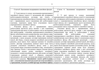 9
Стаття 8. Засновники недержавних пенсійних фондів
…
9. У разі виходу із складу засновників корпоративного
пенсійного фонду одного із засновників або розірвання
роботодавцем-платником договору про участь у
корпоративномупенсійному фонді учасники такого фонду,
які є працівниками цього засновника або роботодавця-
платника, втрачають право бути учасниками такого
корпоративного пенсійного фонду.
Учасники фонду, які є працівниками такого
роботодавця, протягом трьох місяців з дня отримання
повідомлення про вихід їх роботодавця з числа засновників
або роботодавців - платників корпоративного пенсійного
фонду зобов'язаніподати адміністратору цього фондузаяву
із зазначенням нового пенсійного фонду або страхової
організації, з якою укладено договір страхування довічної
пенсії, або банку, в якому відкрито пенсійний депозитний
рахунок, куди мають бути передані належні їм пенсійні
кошти. Договір страхування довічної пенсії може бути
укладено учасником пенсійного фонду лише у разі
досягнення таким учасником пенсійного віку, визначеного
цим Законом. Разом з письмовою заявою учасник фонду
зобов'язаний надати копію пенсійного контракту,
укладеного з новим пенсійним фондом, або копію договору
страхування довічної пенсії з обраною страховою
організацією, або копію договорупро відкриття пенсійного
депозитного рахунка. Працівники такого роботодавця,
які є учасниками накопичувальної системи пенсійного
страхування, подають адміністратору пенсійного фонду
Стаття 8. Засновники недержавних пенсійних
фондів
…
9. У разі виходу із складу засновників
корпоративного пенсійного фонду одного із засновників
або розірвання роботодавцем-платником договору про
участь у корпоративному пенсійному фонді учасники
такого фонду, які є працівниками цього засновника або
роботодавця-платника, втрачають право бути
учасниками такого корпоративного пенсійного фонду.
Учасники фонду, які є працівниками такого
роботодавця, протягом трьох місяців з дня отримання
повідомлення про вихід їх роботодавця з числа
засновників або роботодавців - платників
корпоративного пенсійного фонду зобов'язані подати
адміністратору цього фонду заяву із зазначенням нового
пенсійного фонду або страхової організації, з якою
укладено договір страхування довічної пенсії, або банку,
в якому відкрито пенсійний депозитний рахунок, куди
мають бути передані належні їм пенсійні кошти. Договір
страхування довічної пенсії може бути укладено
учасником пенсійного фонду лише у разі досягнення
таким учасником пенсійного віку, визначеного цим
Законом. Разом з письмовою заявою учасник фонду
зобов'язаний надати копію пенсійного контракту,
укладеного з новим пенсійним фондом, або копію
договору страхування довічної пенсії з обраною
страховою організацією, або копію договору про
відкриття пенсійного депозитного рахунка.
 