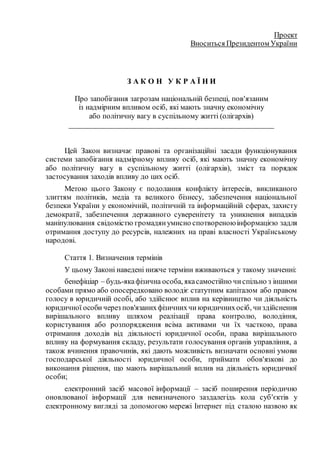 Проект
Вноситься Президентом України
З А К О Н У К Р А Ї Н И
Про запобігання загрозам національній безпеці, пов'язаним
із надмірним впливом осіб, які мають значну економічну
або політичну вагу в суспільному житті (олігархів)
___________________________________________________
Цей Закон визначає правові та організаційні засади функціонування
системи запобігання надмірному впливу осіб, які мають значну економічну
або політичну вагу в суспільному житті (олігархів), зміст та порядок
застосування заходів впливу до цих осіб.
Метою цього Закону є подолання конфлікту інтересів, викликаного
злиттям політиків, медіа та великого бізнесу, забезпечення національної
безпеки України у економічній, політичній та інформаційній сферах, захисту
демократії, забезпечення державного суверенітету та уникнення випадків
маніпулювання свідомістю громадянумисно спотвореноюінформацією задля
отримання доступу до ресурсів, належних на праві власності Українському
народові.
Стаття 1. Визначення термінів
У цьому Законі наведені нижче терміни вживаються у такому значенні:
бенефіціар – будь-якафізична особа, якасамостійно чиспільно з іншими
особами прямо або опосередковано володіє статутним капіталом або правом
голосу в юридичній особі, або здійснює вплив на керівництво чи діяльність
юридичної особи через пов'язанихфізичнихчиюридичнихосіб, чиздійснення
вирішального впливу шляхом реалізації права контролю, володіння,
користування або розпорядження всіма активами чи їх часткою, права
отримання доходів від діяльності юридичної особи, права вирішального
впливу на формування складу, результати голосування органів управління, а
також вчинення правочинів, які дають можливість визначати основні умови
господарської діяльності юридичної особи, приймати обов'язкові до
виконання рішення, що мають вирішальний вплив на діяльність юридичної
особи;
електронний засіб масової інформації – засіб поширення періодично
оновлюваної інформації для невизначеного заздалегідь кола суб'єктів у
електронному вигляді за допомогою мережі Інтернет під сталою назвою як
 