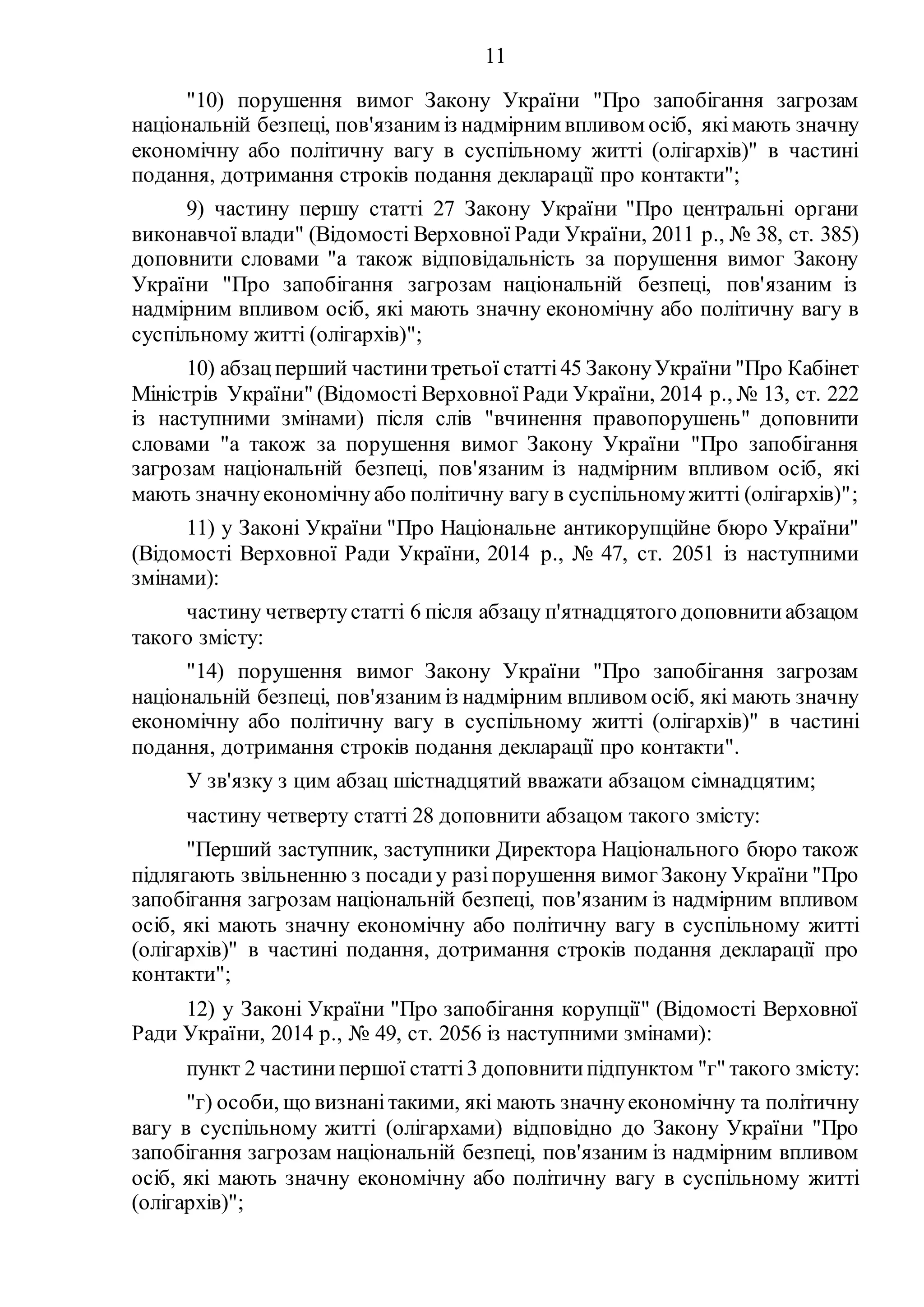 11
"10) порушення вимог Закону України "Про запобігання загрозам
національній безпеці, пов'язаним із надмірним впливом осіб, якімають значну
економічну або політичну вагу в суспільному житті (олігархів)" в частині
подання, дотримання строків подання декларації про контакти";
9) частину першу статті 27 Закону України "Про центральні органи
виконавчої влади" (Відомості Верховної Ради України, 2011 р., № 38, ст. 385)
доповнити словами "а також відповідальність за порушення вимог Закону
України "Про запобігання загрозам національній безпеці, пов'язаним із
надмірним впливом осіб, які мають значну економічну або політичну вагу в
суспільному житті (олігархів)";
10) абзацперший частинитретьої статті45 ЗаконуУкраїни "Про Кабінет
Міністрів України" (Відомості Верховної Ради України, 2014 р., № 13, ст. 222
із наступними змінами) після слів "вчинення правопорушень" доповнити
словами "а також за порушення вимог Закону України "Про запобігання
загрозам національній безпеці, пов'язаним із надмірним впливом осіб, які
мають значнуекономічну або політичну вагу в суспільномужитті (олігархів)";
11) у Законі України "Про Національне антикорупційне бюро України"
(Відомості Верховної Ради України, 2014 р., № 47, ст. 2051 із наступними
змінами):
частину четвертустатті 6 після абзацу п'ятнадцятого доповнитиабзацом
такого змісту:
"14) порушення вимог Закону України "Про запобігання загрозам
національній безпеці, пов'язаним із надмірним впливом осіб, які мають значну
економічну або політичну вагу в суспільному житті (олігархів)" в частині
подання, дотримання строків подання декларації про контакти".
У зв'язку з цим абзац шістнадцятий вважати абзацом сімнадцятим;
частину четверту статті 28 доповнити абзацом такого змісту:
"Перший заступник, заступники Директора Національного бюро також
підлягають звільненню з посадиу разіпорушення вимог Закону України "Про
запобігання загрозам національній безпеці, пов'язаним із надмірним впливом
осіб, які мають значну економічну або політичну вагу в суспільному житті
(олігархів)" в частині подання, дотримання строків подання декларації про
контакти";
12) у Законі України "Про запобігання корупції" (Відомості Верховної
Ради України, 2014 р., № 49, ст. 2056 із наступними змінами):
пункт 2 частинипершої статті3 доповнитипідпунктом "г" такого змісту:
"г) особи, що визнані такими, які мають значнуекономічну та політичну
вагу в суспільному житті (олігархами) відповідно до Закону України "Про
запобігання загрозам національній безпеці, пов'язаним із надмірним впливом
осіб, які мають значну економічну або політичну вагу в суспільному житті
(олігархів)";
 