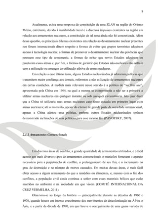 9



       Atualmente, existe uma proposta de constituição de uma ZLAN na região do Oriente
Médio, entretanto, devido à instabilidade local e a diversos impasses existentes na região em
relação aos armamentos nucleares, a constituição de tal zona ainda não foi concretizada. Além
dessa questão, os principais dilemas existentes em relação ao desarmamento nuclear presentes
nos fóruns internacionais dizem respeito a formas de evitar que grupos terroristas adquiram
acesso à tecnologia nuclear, a formas de promover o desarmamento nuclear das potências que
possuem esse tipo de armamento, a formas de evitar que novos Estados adquiram ou
produzam essas armas e, por fim, a formas de garantir que Estados não-nucleares não sofram
com a utilização ou ameaças de utilização efetiva de armas nucleares.
       Em relação a esse último tema, alguns Estados nuclearizados já adotaram políticas que
transmitem maior confiança aos demais, referentes a não utilização de armamentos nucleares
em certas condições. A medida mais relevante nesse sentido é a política de ―no first use‖,
apresentada pela China em 1964, na qual a mesma se comprometia a não ser a primeira a
utilizar armas nucleares em qualquer instante ou sob qualquer circunstância. Isto quer dizer
que a China só utilizaria suas armas nucleares caso fosse atacada em primeiro lugar com
armas nucleares; até o momento, apesar do clamor de grande parte da sociedade internacional,
apenas a China adotou essa política, embora outros Estados nuclearizados tenham
demonstrado inclinações de suas políticas para esse mesmo fim (PANOFSKY, 2007).




2.1.2 Armamentos Convencionais




       Em diversas áreas de conflito, a grande quantidade de armamentos utilizados, e o fácil
acesso aos mais diversos tipos de armamentos convencionais e munições fornecem o aparato
necessário para a perpetuação do conflito, o prolongamento de seu fim, e o incremento no
grau de destruição e no número de mortes causados. Em muitas dessas áreas, é mais fácil
obter acesso a algum armamento do que a remédios ou alimentos, e, mesmo com o fim dos
conflitos, a população civil ainda continua a sofrer com esses materiais bélicos que estão
inseridos no ambiente e na sociedade em que vivem (COMITÊ INTERNACIONAL DA
CRUZ VERMELHA, 2011).
       Observou-se ao longo da história — principalmente durante as décadas de 1960 e
1970, quando houve um intenso crescimento dos movimentos de descolonização na África e
Ásia, e a partir da década de 1990, em que houve o soerguimento de uma gama variada de
 