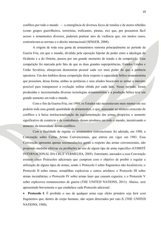 10



conflitos por todo o mundo — a emergência de diversos focos de tensões e de atores rebeldes
(como grupos guerrilheiros, terroristas, traficantes, piratas, etc) que, por possuírem fácil
acesso a armamentos diversos, puderam praticar atos de violência que, em muitos casos,
contrariavam as normas e o direito internacional (SINGER, 2008).
       A origem de toda essa gama de armamentos remonta principalmente ao período da
Guerra Fria, em que o mundo, dividido pela oposição bipolar de poder entre a ideologia do
Ocidente e a do Oriente, passou por um grande momento de tensão e de competição. Essa
competição foi marcada pelo fato de que as duas grandes superpotências, Estados Unidos e
União Soviética, almejavam demonstrar possuir cada vez mais poder do que a potência
opositora. Um dos âmbitos dessa competição dizia respeito à capacidade bélico-armamentista
que possuíam, dessa forma, ambas as potências e seus aliados buscavam se armar o máximo
possível para transparecer a evolução militar obtida por cada lado. Nesse período, foram
produzidas e incrementadas diversas tecnologias armamentistas e a produção bélica teve um
grande aumento em todo o mundo.
       Com o fim da Guerra-Fria, em 1989, os Estados não necessitavam mais manter em seu
poderio toda essa grande quantidade de armamentos, o que, associado ao número crescente de
conflitos e à baixa institucionalização da regulamentação das armas, propiciou o aumento
significativo de comércio e de contrabando desses produtos em todo o mundo, incentivando o
aumento da intensidade desses conflitos.
       Com a finalidade de regular os armamentos convencionais foi adotada, em 1980, a
Convenção sobre Certas Armas Convencionais, que entrou em vigor em 1983. Essa
Convenção apresenta apenas recomendações gerais a respeito das armas convencionais, não
propondo medidas efetivas ou proibições ao uso de algum tipo de arma específico (COMITÊ
INTERNACIONAL DA CRUZ VERMELHA, 2005). Entretanto, anexados a essa Convenção
existem cinco Protocolos adicionais que cumprem com o objetivo de proibir e regular a
utilização de alguns tipos de armas, sendo o Protocolo I sobre fragmentos não localizáveis; o
Protocolo II sobre minas, armadilhas explosivas e outros artefatos; o Protocolo III sobre
armas incendiárias; o Protocolo IV sobre armas laser que causam cegueira; e o Protocolo V
sobre explosivos remanescentes de guerra (THE UNITED NATIONS, 2011). Abaixo, será
apresentado brevemente o que estabelece cada Protocolo adicional:
   Protocolo I: É proibido o uso de qualquer arma cujo efeito primário seja ferir com
fragmentos que, dentro do corpo humano, não sejam detectados por raio-X (THE UNITED
NATIONS, 1980).
 