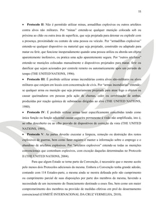 11



   Protocolo II: Não é permitido utilizar minas, armadilhas explosivas ou outros artefatos
contra alvos não militares. Por ―minas‖ entende-se qualquer munição colocada sob ou
próxima ao chão ou outra área de superfície, que seja projetada para detonar ou explodir com
a presença, proximidade ou contato de uma pessoa ou veículo. Por ―armadilhas explosivas‖
entende-se qualquer dispositivo ou material que seja projetado, construído ou adaptado para
matar ou ferir, que funcione inesperadamente quando uma pessoa utiliza ou aborda um objeto
aparentemente inofensivo, ou pratica uma ação aparentemente segura. Por ―outros artefatos‖
entende-se munições colocadas manualmente e dispositivos projetados para matar, ferir ou
danificar que sejam acionados por controle remoto ou automaticamente após um período de
tempo (THE UNITED NATIONS, 1996).
   Protocolo III: É proibido utilizar armas incendiárias contra alvos não-militares ou alvos
militares que estejam em locais com concentração de civis. Por ―armas incendiárias‖ entende-
se qualquer arma ou munição que seja primariamente projetada para atear fogo a objetos ou
causar queimaduras em pessoas pela ação de chamas, calor ou combinação de ambas,
produzidas por reação química de substancias dirigidas ao alvo (THE UNITED NATIONS,
1980).
   Protocolo IV: É proibido utilizar armas laser especificamente concebidas tendo como
única função ou função adicional causar cegueira permanente à visão não amplificada, isto é,
ao olho descoberto ou ao olho provido de dispositivos de correção da vista (THE UNITED
NATIONS, 1995).
   Protocolo V: As partes deverão executar a limpeza, remoção ou destruição dos restos
explosivos de guerras, bem como fazer registro e manter a informação sobre o emprego e o
abandono de artefatos explosivos. Por ―artefatos explosivos‖ entende-se todas as munições
convencionais que contenham explosivos, com exceção daquelas determinadas no Protocolo
II (THE UNITED NATIONS, 2004).
         Para que algum Estado se torne parte da Convenção, é necessário que o mesmo aceite
pelo menos dois Protocolos adicionais da mesma. Embora a Convenção tenha grande adesão,
contando com 114 Estados-parte, a mesma ainda se mostra defasada pelo não cumprimento
ou cumprimento parcial de suas disposições por parte dos membros da mesma, havendo a
necessidade de um incremento do financiamento destinado a esses fins, bem como um maior
comprometimento dos membros na provisão de medidas efetivas em prol do desarmamento
convencional (COMITÊ INTERNACIONAL DA CRUZ VERMELHA, 2010).
 