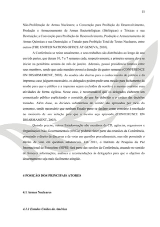 15



Não-Proliferação de Armas Nucleares; a Convenção para Proibição do Desenvolvimento,
Produção e Armazenamento de Armas Bacteriológicas (Biológicas) e Tóxicas e sua
Destruição; a Convenção para Proibição do Desenvolvimento, Produção e Armazenamento de
Armas Químicas e sua Destruição; o Tratado para Proibição Total de Testes Nucleares, entre
outros (THE UNITED NATIONS OFFICE AT GENEVA, 2010).
       A Conferência se reúne anualmente, e seus trabalhos são distribuídos ao longo do ano
em três partes, que duram 10, 7 e 7 semanas cada, respectivamente; a primeira semana deve se
iniciar na penúltima semana do mês de janeiro. Ademais, possui presidência rotativa entre
seus membros, sendo que cada mandato possui a duração de quatro semanas (CONFERENCE
ON DISARMAMENT, 2003). As sessões são abertas para o conhecimento do público e da
imprensa; caso julguem necessário, os delegados podem pedir uma moção para fechamento da
sessão para que o público e a imprensa sejam excluídos da sessão e a mesma continue suas
atividades de forma sigilosa. Nesse caso, é recomendável que os delegados elaborem um
comunicado público explicitando o conteúdo do que for debatido e o caráter das decisões
tomadas. Além disso, as decisões substantivas do comitê são aprovadas por meio do
consenso, sendo necessário que nenhum Estado-parte se declare como contrário à resolução
no momento de sua votação para que a mesma seja aprovada (CONFERENCE ON
DISARMAMENT, 2003).
       Quando preciso, outros Estados-nação não membros da CD, agências, organismos e
Organizações Não-Governamentais (ONGs) poderão fazer parte das reuniões da Conferência,
possuindo o direito de discursar e de votar em questões procedimentais, mas não possuindo o
direito de voto em questões substanciais. Em 2011, o Instituto de Pesquisa da Paz
Internacional de Estocolmo (SIPRI) fará parte das sessões da Conferência, atuando no sentido
de fornecer informações, análises e recomendações às delegações para que o objetivo do
desarmamento seja mais facilmente atingido.




4 POSIÇÃO DOS PRINCIPAIS ATORES




4.1 Armas Nucleares




4.1.1 Estados Unidos da América
 