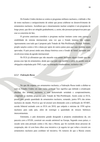 16




       Os Estados Unidos declara-se contra os programas militares nucleares, e defende o fim
de testes nucleares e enriquecimento de urânio que possa colaborar no desenvolvimento de
armamentos nucleares. Acreditam que o desarmamento nuclear completo é um programa de
longo prazo, que deve ser atingido gradualmente, e, assim, não possuem perspectivas para que
esse se concretize de fato.
       O governo americano considera o programa nuclear iraniano como uma ameaça à
estabilidade do sistema internacional, uma vez que o Estado iraniano não cumpre
rigorosamente com tudo que é proposto pelo Tratado de Não-Proliferação Nuclear. Portanto,
propõe sanções contra o Irã e clama por apoio de outros países para que suas medidas sejam
aprovadas. O país possui ainda uma aliança histórica com o Estado de Israel, apoiando esse
em diversos temas da agenda internacional.
       Os EUA já afirmaram que não atacarão com armas nucleares algum Estado que não
possua esse tipo de armamentos, desde que esse país seja membro e esteja de acordo com as
obrigações estipuladas pelo TNP, o que, na concepção estadunidense, excluiria o Irã.




4.1.2 Federação Russa




       No que diz respeito aos armamentos nucleares, a Federação Russa tende a alinhar-se
com os Estados Unidos em suas visões políticas. Isso significa que defende a erradicação
absoluta dos arsenais nucleares, e vem demonstrado seriedade e comprometimento,
cumprindo as medidas propostas pelo Tratado de Não-Proliferação. Assim como os EUA,
possui uma grande quantidade de armamentos nucleares, somando, juntos 95% das armas
nucleares do mundo. Prevê-se que tal arsenal será diminuído com a ratificação do START,
acordo bilateral assinado com os EUA em 2010, que estipula o máximo de 1550 ogivas
nucleares para cada país, além de restringir a quantidade de mísseis balísticos
intercontinentais.
       Entretanto, o país demonstra grande desagrado à proposta estadunidense de, em
parceria com a OTAN, construir um escudo antimíssil na Europa. Segundo esses países, o
escudo seria uma proteção contra o Irã, mas a Rússia, que foi excluída desse processo de
cooperação, não vê com bons olhos essa iniciativa e já sugeriu ter que voltar a investir em
armamentos nucleares para combater tal iniciativa. Os rumores de que a Rússia estaria
 