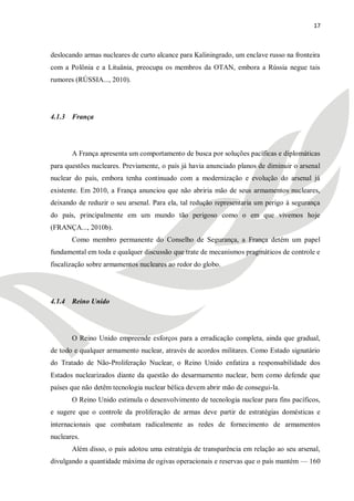 17



deslocando armas nucleares de curto alcance para Kaliningrado, um enclave russo na fronteira
com a Polônia e a Lituânia, preocupa os membros da OTAN, embora a Rússia negue tais
rumores (RÚSSIA..., 2010).




4.1.3 França




       A França apresenta um comportamento de busca por soluções pacíficas e diplomáticas
para questões nucleares. Previamente, o país já havia anunciado planos de diminuir o arsenal
nuclear do país, embora tenha continuado com a modernização e evolução do arsenal já
existente. Em 2010, a França anunciou que não abriria mão de seus armamentos nucleares,
deixando de reduzir o seu arsenal. Para ela, tal redução representaria um perigo à segurança
do país, principalmente em um mundo tão perigoso como o em que vivemos hoje
(FRANÇA..., 2010b).
       Como membro permanente do Conselho de Segurança, a França detém um papel
fundamental em toda e qualquer discussão que trate de mecanismos pragmáticos de controle e
fiscalização sobre armamentos nucleares ao redor do globo.




4.1.4 Reino Unido




       O Reino Unido empreende esforços para a erradicação completa, ainda que gradual,
de todo e qualquer armamento nuclear, através de acordos militares. Como Estado signatário
do Tratado de Não-Proliferação Nuclear, o Reino Unido enfatiza a responsabilidade dos
Estados nuclearizados diante da questão do desarmamento nuclear, bem como defende que
países que não detêm tecnologia nuclear bélica devem abrir mão de consegui-la.
       O Reino Unido estimula o desenvolvimento de tecnologia nuclear para fins pacíficos,
e sugere que o controle da proliferação de armas deve partir de estratégias domésticas e
internacionais que combatam radicalmente as redes de fornecimento de armamentos
nucleares.
       Além disso, o país adotou uma estratégia de transparência em relação ao seu arsenal,
divulgando a quantidade máxima de ogivas operacionais e reservas que o país mantém — 160
 