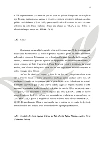 18



e 225, respectivamente — e anunciou que iria rever sua política de segurança em relação ao
uso de armas nucleares que, segundo o próprio governo, se apresentava ambígua. A antiga
política estabelecia que o Reino Unido apenas consideraria utilizar armas nucleares em casos
extremos de auto-defesa, incluindo defesa aos aliados da OTAN, e não definia as
circunstâncias precisas de uso (REINO..., 2010).




4.1.5 China




       O programa nuclear chinês, apoiado pelos soviéticos nos anos 50, foi justificado pela
necessidade de manutenção do status de potência regional e global de forma indiscutível,
colocando o país em pé de igualdade com as demais potências do Conselho de Segurança. No
entanto, a mentalidade vigente na aquisição de equipamento nuclear militar era defensiva, e
assim permanece até hoje. O governo da China declara-se contrário à utilização de arsenal
nuclear, mas afirma-se indisposto a abrir mão de suas capacidades nucleares enquanto as
outras potências não o fizerem.
       A China foi pioneira ao lançar a política de ―no first use‖, comprometendo-se a não
ser o primeiro Estado a utilizar armamentos nucleares contra qualquer outro país, sob
quaisquer circunstâncias, em qualquer época, o que reforça o caráter defensivo de seu arsenal.
Entretanto, suspeita-se que a China ofereça suporte ilegal aos regimes iranianos e norte-
coreanos, permitindo e sendo intermediador de troca de material bélico nuclear entre esses
dois países, o que desrespeita as sanções impostas pela ONU (CHINA..., 2011). De acordo
com o Pentágono dos EUA, a China tem aumentado sua produção de armas nucleares em
25% desde 2005, e possui o programa de mísseis balísticos mais ativo do mundo (EUA...,
2010b). De acordo com a China, o país trabalha para o controle e a prevenção do desvio de
material nuclear para países e zonas não-nuclearizados e para grupos terroristas.




4.1.6 Coalizão da Nova Agenda (África do Sul, Brasil, Egito, Irlanda, México, Nova
Zelândia e Suécia)
 