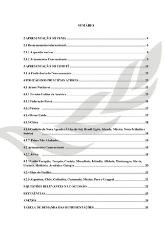 1



                                                                 SUMÁRIO


2 APRESENTAÇÃO DO TEMA .................................................................................................... 4

2.1 Desarmamento internacional ..................................................................................................... 4

2.1.1 A questão nuclear .................................................................................................................... 6

2.1.2 Armamentos Convencionais.................................................................................................... 9

3 APRESENTAÇÃO DO COMITÊ ...............................................................................................13

3.1 A Conferência do Desarmamento .............................................................................................13

4 POSIÇÃO DOS PRINCIPAIS ATORES ....................................................................................15

4.1 Armas Nucleares .......................................................................................................................15

4.1.1 Estados Unidos da América ...................................................................................................15

4.1.2 Federação Russa .....................................................................................................................16

4.1.3 França ..................................................................................................................................17

4.1.4 Reino Unido ............................................................................................................................17

4.1.5 China          ..................................................................................................................................18

4.1.6 Coalizão da Nova Agenda (África do Sul, Brasil, Egito, Irlanda, México, Nova Zelândia e
Suécia)        ..................................................................................................................................18

4.1.7 Países Não Alinhados .............................................................................................................19

4.2 Armamentos Convencionais .....................................................................................................19

4.2.2 África         ..................................................................................................................................19

4.2.3 União Européia, Turquia, Croácia, Macedônia, Islândia, Albânia, Montenegro, Sérvia,
Ucrânia, Moldávia, Armênia e Geórgia .........................................................................................20

4.2.4 Ilhas do Pacífico ......................................................................................................................21

4.2.5 Argentina, Chile, Colômbia, Guatemala, México, Peru e Uruguai .......................................22

5 QUESTÕES RELEVANTES NA DISCUSSÃO .........................................................................23

REFERÊNCIAS ..............................................................................................................................23

ANEXOS .........................................................................................................................................29

TABELA DE DEMANDA DAS REPRESENTAÇÕES.................................................................33
 