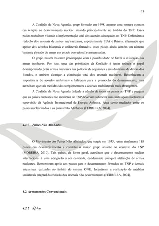 19



       A Coalizão da Nova Agenda, grupo formado em 1998, assume uma postura comum
em relação ao desarmamento nuclear, atuando principalmente no âmbito do TNP. Esses
países trabalham visando a implementação total dos acordos alcançados no TNP. Defendem a
redução dos arsenais de países nuclearizados, especialmente EUA e Rússia, afirmando que
apesar dos acordos bilaterais e unilaterais firmados, esses países ainda contêm um número
bastante elevado de armas em estado operacional e armazenadas.
       O grupo mostra bastante preocupação com a possibilidade de haver a utilização das
armas nucleares. Por isso, uma das prioridades da Coalizão é tentar reduzir o papel
desempenhado pelas armas nucleares nas políticas de segurança e nas doutrinas de defesa dos
Estados, e também alcançar a eliminação total dos arsenais nucleares. Reconhecem a
importância de acordos unilaterais e bilaterais para a promoção do desarmamento, mas
acreditam que tais medidas são complementares a acordos multilaterais mais abrangentes.
       A Coalizão da Nova Agenda defende a adesão de todos os países ao TNP e pregam
que os países nucleares não membros do TNP deveriam submeter suas instalações nucleares à
supervisão da Agência Internacional de Energia Atômica. Atua como mediador entre os
países nuclearizados e os países Não Alinhados (FERREIRA, 2004).




4.1.7 Países Não Alinhados




       O Movimento dos Países Não Alinhados, que surgiu em 1955, reúne atualmente 118
países em desenvolvimento e constitui o maior grupo atuante no contexto do TNP
(MOREIRA, 2010). Tais países, de forma geral, acreditam que o desarmamento nuclear
internacional é uma obrigação a ser cumprida, condenando qualquer utilização de armas
nucleares. Demonstram apoio aos passos para o desarmamento firmados no TNP e demais
iniciativas realizadas no âmbito do sistema ONU. Incentivam a realização de medidas
unilaterais em prol da redução dos arsenais e do desarmamento (FERREIRA, 2004).




4.2 Armamentos Convencionais




4.2.2 África
 