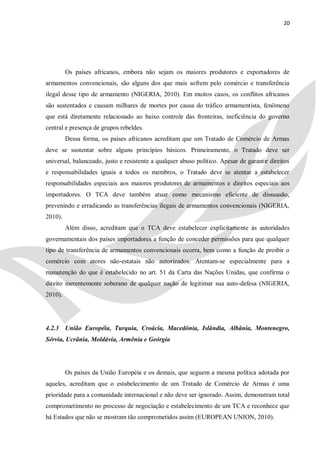 20




         Os países africanos, embora não sejam os maiores produtores e exportadores de
armamentos convencionais, são alguns dos que mais sofrem pelo comércio e transferência
ilegal desse tipo de armamento (NIGERIA, 2010). Em muitos casos, os conflitos africanos
são sustentados e causam milhares de mortes por causa do tráfico armamentista, fenômeno
que está diretamente relacionado ao baixo controle das fronteiras, ineficiência do governo
central e presença de grupos rebeldes.
         Dessa forma, os países africanos acreditam que um Tratado de Comércio de Armas
deve se sustentar sobre alguns princípios básicos. Primeiramente, o Tratado deve ser
universal, balanceado, justo e resistente a qualquer abuso político. Apesar de garantir direitos
e responsabilidades iguais a todos os membros, o Tratado deve se atentar a estabelecer
responsabilidades especiais aos maiores produtores de armamentos e direitos especiais aos
importadores. O TCA deve também atuar como mecanismo eficiente de dissuasão,
prevenindo e erradicando as transferências ilegais de armamentos convencionais (NIGERIA,
2010).
         Além disso, acreditam que o TCA deve estabelecer explicitamente às autoridades
governamentais dos países importadores a função de conceder permissões para que qualquer
tipo de transferência de armamentos convencionais ocorra, bem como a função de proibir o
comércio com atores não-estatais não autorizados. Atentam-se especialmente para a
manutenção do que é estabelecido no art. 51 da Carta das Nações Unidas, que confirma o
direito inerentemente soberano de qualquer nação de legitimar sua auto-defesa (NIGERIA,
2010).




4.2.3 União Européia, Turquia, Croácia, Macedônia, Islândia, Albânia, Montenegro,
Sérvia, Ucrânia, Moldávia, Armênia e Geórgia




         Os países da União Européia e os demais, que seguem a mesma política adotada por
aqueles, acreditam que o estabelecimento de um Tratado de Comércio de Armas é uma
prioridade para a comunidade internacional e não deve ser ignorado. Assim, demonstram total
comprometimento no processo de negociação e estabelecimento de um TCA e reconhece que
há Estados que não se mostram tão comprometidos assim (EUROPEAN UNION, 2010).
 