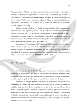 21



Para esses países, o TCA deve ser inclusivo e universal, fatores relacionados à participação e
dedicação ao processo de negociação do Tratado, além de acreditarem que a força e a
efetividade do TCA como instrumento internacional dependem do grau de engajamento em
sua formulação. Assim, esses países se prontificam a debater a questão, acreditando que
engajamento e flexibilidade são as chaves para o sucesso na formulação do documento
(EUROPEAN UNION, 2010).
       A União Européia defende que no Tratado sejam estabelecidas todas as categorias de
armamentos que serão regulados por esse, a fim de ofertar mais transparência, defendendo
também a idéia de que o TCA controle especificamente as armas pequenas e leves,
(responsáveis por causar enorme sofrimento humano e incrementar e propiciar a emergência
de conflitos), além de controlar também munições, partes e componentes desenhados ou
modificados para o uso militar (EUROPEAN UNION, 2011).
       Apesar disso, a UE acredita que o TCA não deve regular as transferências ocorridas no
âmbito nacional, as armas domésticas, nem as transferências feitas por um Estado fora de seu
território, em que os armamentos permaneçam sob seu controle. Por fim, reconhece a
importância de se debater a questão da transferência tecnológica entre Estados no que se
refere aos armamentos convencionais (EUROPEAN UNION, 2011).




4.2.4 Ilhas do Pacífico




       Os países que são ilhas do Pacífico já passaram por momentos de violência armada,
insegurança e instabilidade e, por isso, já adotaram medidas nacionais e regionais para
combater o tráfego ilícito de armas pequenas e leves. Apesar dessas medidas, acreditam que
os esforços regionais podem ser fortalecidos com um Tratado de Comércio de Armas.
       Atualmente, o principal problema envolvendo os armamentos convencionais nos
Estados Ilhas do Pacífico se refere à proliferação de armamentos no local ser sustentada por
produção doméstica ilícita desses materiais, ou por desvios dos estoques oficiais. Dessa
forma, a prioridade regional é aprimorar a capacidade legal e de aplicação do controle de
armas doméstico. Os países reconhecem que não é função do TCA prescrever a forma como
os Estados devem cumprir suas obrigações, mas acreditam que o mesmo pode ajudar ao
estabelecer mecanismos mais eficientes de verificação, como a exigência de relatórios
periódicos (AUSTRÁLIA, 2010).
 
