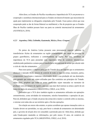 22



       Além disso, os Estados do Pacífico reconhecem a importância do TCA em promover a
cooperação e assistência internacional para os Estados em desenvolvimento que necessitam de
ajuda para implementar as obrigações estipuladas pelo Tratado. Esses países crêem que essa
cooperação pode se dar de forma bilateral ou multilateral, a fim de propiciar que os Estados
Ilhas do Pacífico também possam fazer sua parte no controle internacional de armamentos
(AUSTRÁLIA, 2010).




4.2.5 Argentina, Chile, Colômbia, Guatemala, México, Peru e Uruguai




       Os países da América Latina possuem uma preocupação especial referente às
transferências ilícitas de armamentos na região principalmente por causa da presença de
grupos guerrilheiros, traficantes e contrabandistas na região. Por isso, acreditam na
importância do TCA para preencher uma importante falha do comércio internacional,
estabelecendo parâmetros comuns para a transferência internacional de armas que aborde todo
o ciclo de vida dos armamentos.
       Para esses países, o objetivo principal do Tratado deve ser impedir que os armamentos
alcancem o mercado ilícito, através do controle de todos os tipos de armas, munições, partes,
componentes, tecnologias e materiais relacionados desde a sua produção até sua destruição,
para garantir que esses não sejam utilizadas para fins contrários aos princípios do Tratado.
Além disso, propõem que todas as armas produzidas sejam marcadas no momento de
produção com um número de registro, para que seja mais fácil rastrear as armas a partir de um
banco de dados de armamentos (ARGENTINA, CHILE, et al, 2010).
       Defendem que o TCA deve também regular os armamentos utilizados em operações
extraterritoriais, como atividades de treinamento, missões humanitárias e operações de paz.
Para tal, defendem que o Estado em posse das armas deve manter o controle sobre as mesmas,
e retornar com todas elas ao seu território após o fim das operações.
       Em relação aos atores não-estatais, os países acreditam que apenas transações entre os
Estados devem ser permitidas, ou seja, para haver a entrada de armamentos em determinado
país, o governo de tal país deve ter concedido a permissão para tal. Além disso, defende que
cada Estado-parte mantenha as informações, por pelo menos 10 anos, do comércio de
armamentos regulados pelo TCA (ARGENTINA, CHILE, et al, 2010).
 