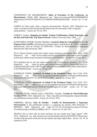 25



CONFERENCE ON DISARMAMENT. Rules of Procedure of the Conference on
Disarmament. UNOG, 2003. Disponível em: <http://www.unog.ch/80256EDD006B8954
/(httpAssets)/1F072EF4792B5587C12575DF003C845B/$file/RoP.pdf>. Acesso em: 13 abr.
2011.

CORÉIA do Norte pode voltar a negociar desarmamento. Reuters, 2010. Disponível em:
<http://veja.abril.com.br/noticia/internacional/coreia-do-norte-pode-voltar-a-negociar-
desarmamento>. Acesso em: 29 out. 2010.

CORERA, Gordon. Shopping for bombs: Nuclear Proliferation, Global Insecurity, and
the Rise and Fall of the A.Q. Khan Network. Oxford, University Press, 2006.

ECHEVERRIA JUNIOR, Percibal, Mendieta. Comércio Ilegal de Armamentos Leves e de
Pequeno Porte (ALPP): relevância dos controles legais à transferência de ALPP e Segurança
Internacional. Guia de Estudos III MINI-ONU, Comitê de Desarmamento e Segurança
Internacional. Belo Horizonte, 2002

EUA e Rússia firmam acordo para reduzir armas nucleares estratégicas. Dow Jones, 2010.
Disponível em: <http://www.estadao.com.br/noticias/internacional,eua-e-russia-firmam-
acordo-para-reduzir-armas-nucleares-estrategicas,535538,0.htm>. Acesso em: 28 mai. 2011.

EUA garantem que só vão usar armas nucleares em ―circunstâncias extremas‖. G1, 2010b.
Disponível  em:    <http://g1.globo.com/Noticias/Mundo/0,,MUL1558624-5602,00-EUA+
GARANTEM+QUE+SO+VAO+USAR+ARMAS+NUCLEARES+EM+CIRCUNSTANCIA
S+EXTREMAS.html>. Acesso em: 29 mai. 2011.

EUROPEAN UNION. Statement on behalf of the European Union. Nova York, 2010.
Disponível   em:     <http://www.un.org/disarmament/convarms/ATTPrepCom/Documents
/Statements-MS/2010-07-12/12072010-EU-E.PDF>. Acesso em: 29 mai. 2011.

EUROPEAN UNION. Statement on behalf of the European Union. Nova York, 2011.
Disponível   em:   <http://www.un.org/disarmament/convarms/ATTPrepCom/Documents/
Statements-MS/PrepCom2/20110228/20110228Hungary-EU-E.pdf>. Acesso em: 29 mai.
2011.

FERREIRA FILHO, Alfredo Lopes.; PASCHOA, Anselmo. Tratado de Não-Proliferação
Nuclear (TNP). 2010. Disponível em: <http://veja.abril.com.br/perguntas-respostas/tratado-
nao-proliferacao-nuclear.shtml>. Acesso em: 29 out. 2010.

FERREIRA, Marcela. Guia de Estudos – Comitê do Desarmamento e Segurança
Internacional: A não proliferação nuclear e a segurança de arsenais. Belo Horizonte: V
MINIONU, 2004. Disponível em: <http://74.125.155.132/scholar?q=cache:rr7xsZv2qc
EJ:scholar.google.com/&hl=pt-BR&as_sdt=0>. Acesso em: 25 mai. 2011.

FRANÇA não vai abrir mão de armas nucleares até que mundo seja "lugar seguro". EFE,
2010. Disponível em http://noticias.uol.com.br/ultimas-noticias/efe/2010/04/13/franca-nao-
vai-abrir-mao-de-armas-nucleares-ate-que-mundo-seja-lugar-seguro.jhtm. Acesso em 30 de
outubro de 2010.
 
