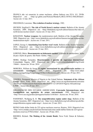 26



FRANÇA não vai renunciar às armas nucleares, afirma Sarkozy nos EUA. G1, 2010b.
Disponível   em:     <http://g1.globo.com/Noticias/Mundo/0,,MUL1567012-5602,00.html>.
Acesso em: 12 mai. 2011.

FREEDMAN, Lawrence. The evolution of nuclear strategy. 1982.

HECKER, Siegfried S. The risk of North Korea’s nuclear restart. Bulletin of the Atomic
Scientists, 2009. Disponível em: <http://thebulletin.org/web-edition/features/the-risks-of-
north-koreas-nuclear-restart>. Acesso em: 23 mai. 2011.

KINGSTON. Nuclear weapons: the modernization myth. Bulletin of the Atomic Scientists,
2009. Disponível em: <http://www.thebulletin.org/web-edition/features/nuclear-weapons-the-
modernization-myth>. Acesso em: 15 mai. 2011.

LOPEZ, George A. Sanctioning Iran further won’t work. Bulletin of the Atomic Scientists,
2010. Disponível em: <http://www.thebulletin.org/web-edition/op-eds/sanctioning-iran-
further-wont-work>. Acesso em: 23 mai. 2011.

LORENZI, Mário. Desarmamento ou holocausto nuclear: a questão do mediterrâneo: lições
de paz e lições de guerra. São Paulo: Global, 1983.

MORE, Rodrigo Fernandes. Desarmamento é questão de segurança internacional.
Comunidade Segura, 2007. Disponível em: <http://www.comunidadesegura.org/fr/node
/34666>. Acesso em: 30 out. 2010.

MOREIRA, William de Sousa. O regime internacional de não proliferação nuclear e o
cerceamento      tecnológico.  UFF,      2010.    Disponível     em:    <http://www.abed-
defesa.org/page4/page9/page2/page10/files/williamoreira.pdf>. Acesso em: 29 mai. 2011.


NIGERIA. Permanent Mission of Nigeria to the United Nations. Statement of the African
Group. Nova York, 2010. Disponível em: <http://www.un.org/disarmament/convarms
/ATTPrepCom/Documents/Statements-MS/2010-07-12/12072010-Nigeria-AfricanGroup-
E.PDF>. Acesso em: 29 mai. 2011.

ORGANIZAÇÃO DOS ESTADOS AMERICANOS. Convenção Interamericana sobre
transparência nas aquisições de armas convencionais. 1999. Disponível em:
<http://www.oas.org/juridico/portuguese/treaties/A-64.htm>. Acesso em: 30 out. 2010.

PANOFSKY, Wolfgang K. H. The nonproliferation regime under siege. Bulletin of the
Atomic Scientists, 2007. Disponível em: <http://www.thebulletin.org/web-edition/op-eds/the-
nonproliferation-regime-under-siege>. Acesso em: 23 mai. 2011.

REINO Unido define limite de 225 ogivas nucleares reservas. Reuters, 2010. Disponível em:
<http://www.estadao.com.br/noticias/internacional,reino-unido-define-limite-de-225-ogivas-
nucleares-reservas,557022,0.htm>. Acesso em: 29 mai. 2011.

RHODES, Richard. The Making of the Atomic Bomb. Nova York: Simon & Schuster,
1986.
 