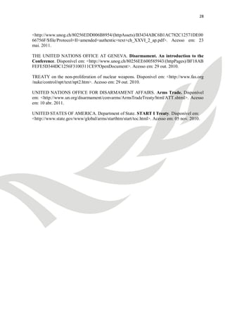 28



<http://www.unog.ch/80256EDD006B8954/(httpAssets)/B3434ABC6B1AC782C12571DE00
66756F/$file/Protocol+II+amended+authentic+text+ch_XXVI_2_ap.pdf>. Acesso em: 23
mai. 2011.

THE UNITED NATIONS OFFICE AT GENEVA. Disarmament. An introduction to the
Conference. Disponível em: <http://www.unog.ch/80256EE600585943/(httpPages)/BF18AB
FEFE5D344DC1256F3100311CE9?OpenDocument>. Acesso em: 29 out. 2010.

TREATY on the non-proliferation of nuclear weapons. Disponível em: <http://www.fas.org
/nuke/control/npt/text/npt2.htm>. Acesso em: 29 out. 2010.

UNITED NATIONS OFFICE FOR DISARMAMENT AFFAIRS. Arms Trade. Disponível
em: <http://www.un.org/disarmament/convarms/ArmsTradeTreaty/html/ATT.shtml>. Acesso
em: 10 abr. 2011.

UNITED STATES OF AMERICA. Department of State. START I Treaty. Disponível em:
<http://www.state.gov/www/global/arms/starthtm/start/toc.html>. Acesso em: 05 nov. 2010.
 