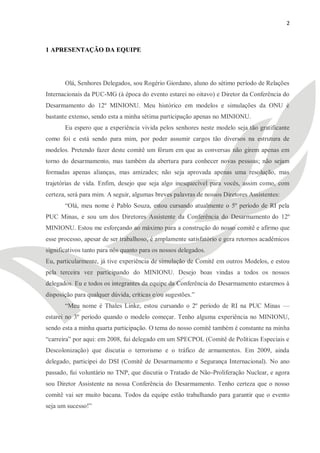 2



1 APRESENTAÇÃO DA EQUIPE




       Olá, Senhores Delegados, sou Rogério Giordano, aluno do sétimo período de Relações
Internacionais da PUC-MG (à época do evento estarei no oitavo) e Diretor da Conferência do
Desarmamento do 12º MINIONU. Meu histórico em modelos e simulações da ONU é
bastante extenso, sendo esta a minha sétima participação apenas no MINIONU.
       Eu espero que a experiência vivida pelos senhores neste modelo seja tão gratificante
como foi e está sendo para mim, por poder assumir cargos tão diversos na estrutura de
modelos. Pretendo fazer deste comitê um fórum em que as conversas não girem apenas em
torno do desarmamento, mas também da abertura para conhecer novas pessoas; não sejam
formadas apenas alianças, mas amizades; não seja aprovada apenas uma resolução, mas
trajetórias de vida. Enfim, desejo que seja algo inesquecível para vocês, assim como, com
certeza, será para mim. A seguir, algumas breves palavras de nossos Diretores Assistentes:
       ―Olá, meu nome é Pablo Souza, estou cursando atualmente o 5º período de RI pela
PUC Minas, e sou um dos Diretores Assistente da Conferência do Desarmamento do 12º
MINIONU. Estou me esforçando ao máximo para a construção do nosso comitê e afirmo que
esse processo, apesar de ser trabalhoso, é amplamente satisfatório e gera retornos acadêmicos
significativos tanto para nós quanto para os nossos delegados.
Eu, particularmente, já tive experiência de simulação de Comitê em outros Modelos, e estou
pela terceira vez participando do MINIONU. Desejo boas vindas a todos os nossos
delegados. Eu e todos os integrantes da equipe da Conferência do Desarmamento estaremos à
disposição para qualquer dúvida, críticas e/ou sugestões.‖
       ―Meu nome é Thales Linke, estou cursando o 2º período de RI na PUC Minas —
estarei no 3º período quando o modelo começar. Tenho alguma experiência no MINIONU,
sendo esta a minha quarta participação. O tema do nosso comitê também é constante na minha
―carreira‖ por aqui: em 2008, fui delegado em um SPECPOL (Comitê de Políticas Especiais e
Descolonização) que discutia o terrorismo e o tráfico de armamentos. Em 2009, ainda
delegado, participei do DSI (Comitê de Desarmamento e Segurança Internacional). No ano
passado, fui voluntário no TNP, que discutia o Tratado de Não-Proliferação Nuclear, e agora
sou Diretor Assistente na nossa Conferência do Desarmamento. Tenho certeza que o nosso
comitê vai ser muito bacana. Todos da equipe estão trabalhando para garantir que o evento
seja um sucesso!‖
 