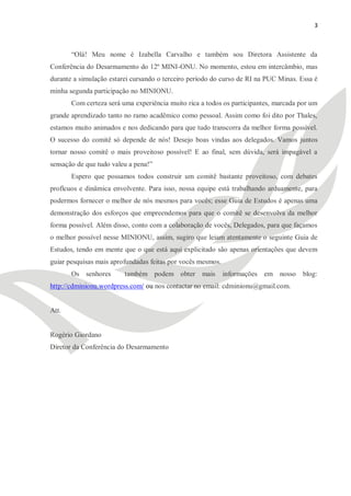 3



       ―Olá! Meu nome é Izabella Carvalho e também sou Diretora Assistente da
Conferência do Desarmamento do 12º MINI-ONU. No momento, estou em intercâmbio, mas
durante a simulação estarei cursando o terceiro período do curso de RI na PUC Minas. Essa é
minha segunda participação no MINIONU.
       Com certeza será uma experiência muito rica a todos os participantes, marcada por um
grande aprendizado tanto no ramo acadêmico como pessoal. Assim como foi dito por Thales,
estamos muito animados e nos dedicando para que tudo transcorra da melhor forma possível.
O sucesso do comitê só depende de nós! Desejo boas vindas aos delegados. Vamos juntos
tornar nosso comitê o mais proveitoso possível! E ao final, sem dúvida, será impagável a
sensação de que tudo valeu a pena!‖
       Espero que possamos todos construir um comitê bastante proveitoso, com debates
profícuos e dinâmica envolvente. Para isso, nossa equipe está trabalhando arduamente, para
podermos fornecer o melhor de nós mesmos para vocês; esse Guia de Estudos é apenas uma
demonstração dos esforços que empreendemos para que o comitê se desenvolva da melhor
forma possível. Além disso, conto com a colaboração de vocês, Delegados, para que façamos
o melhor possível nesse MINIONU, assim, sugiro que leiam atentamente o seguinte Guia de
Estudos, tendo em mente que o que está aqui explicitado são apenas orientações que devem
guiar pesquisas mais aprofundadas feitas por vocês mesmos.
       Os senhores       também podem obter mais             informações em nosso blog:
http://cdminionu.wordpress.com/ ou nos contactar no email: cdminionu@gmail.com.


Att.


Rogério Giordano
Diretor da Conferência do Desarmamento
 