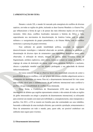 4



2 APRESENTAÇÃO DO TEMA




        Durante o século XX, o mundo foi marcado pela emergência de conflitos de diversas
espécies, em todas as regiões do globo, incluindo as duas Guerras Mundiais e a Guerra Fria,
que influenciaram a forma de agir e de pensar das mais diferentes nações em um mesmo
momento. Além disso, conflitos localizados marcaram a história da África e Ásia,
especialmente nos movimentos de descolonização; da América Latina, com os golpes
militares e o soerguimento de grupos paramilitares; e do Oriente Médio, com os conflitos
territoriais e a presença de grupos terroristas.
        Esse   ambiente     de   grande    instabilidade   política,   associado   ao   expressivo
desenvolvimento tecnológico e industrial observado no período, culminou na produção e
disseminação de diversos tipos de armamentos com capacidades destrutivas nunca antes
observadas. A utilização de mísseis, tanques de guerra, minas terrestres, armas de
fragmentação, artefatos explosivos, entre outros, tornou-se comum no campo de batalha. O
emprego de armas de destruição em massa, como armas químicas, biológicas e nucleares,
chocou a população mundial com seu alcance prolongado e sua capacidade de destruir
indiscriminadamente.
        Foi nesse contexto em que se observou haver uma necessidade crescente de conter a
possibilidade de novos conflitos, e de que grupos não-estatais rebeldes adquirissem acesso a
armamentos de destruição em massa. Para tal, o desarmamento internacional foi visto como
uma solução viável para o estabelecimento de um ambiente internacional mais confiável e
pacífico, em que a possibilidade de conflitos fosse diminuída.
        Dessa forma, a Conferência do Desarmamento (CD) atua como um fórum
internacional de debates que engloba representantes estatais e não-estatais de todas as regiões
do globo interessados em atingir o propósito do desarmamento internacional, se esforçando
para construir um mundo com maior previsibilidade e, conseqüentemente, mais transparente e
pacífico. Em 2011, a CD se reunirá em Genebra para dar continuidade aos seus trabalhos,
buscando a elaboração de uma resolução eficiente, que controle a produção, armazenamento e
fluxo de armamentos em todo o mundo, para, quem sabe, ser possível estabelecer um
ambiente mais seguro para vivermos.




2.1 Desarmamento internacional
 