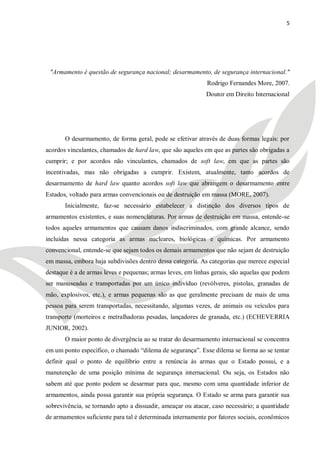 5




 "Armamento é questão de segurança nacional; desarmamento, de segurança internacional."
                                                             Rodrigo Fernandes More, 2007.
                                                             Doutor em Direito Internacional




       O desarmamento, de forma geral, pode se efetivar através de duas formas legais: por
acordos vinculantes, chamados de hard law, que são aqueles em que as partes são obrigadas a
cumprir; e por acordos não vinculantes, chamados de soft law, em que as partes são
incentivadas, mas não obrigadas a cumprir. Existem, atualmente, tanto acordos de
desarmamento de hard law quanto acordos soft law que abrangem o desarmamento entre
Estados, voltado para armas convencionais ou de destruição em massa (MORE, 2007).
       Inicialmente, faz-se necessário estabelecer a distinção dos diversos tipos de
armamentos existentes, e suas nomenclaturas. Por armas de destruição em massa, entende-se
todos aqueles armamentos que causam danos indiscriminados, com grande alcance, sendo
incluídas nessa categoria as armas nucleares, biológicas e químicas. Por armamento
convencional, entende-se que sejam todos os demais armamentos que não sejam de destruição
em massa, embora haja subdivisões dentro dessa categoria. As categorias que merece especial
destaque é a de armas leves e pequenas; armas leves, em linhas gerais, são aquelas que podem
ser manuseadas e transportadas por um único indivíduo (revólveres, pistolas, granadas de
mão, explosivos, etc.), e armas pequenas são as que geralmente precisam de mais de uma
pessoa para serem transportadas, necessitando, algumas vezes, de animais ou veículos para
transporte (morteiros e metralhadoras pesadas, lançadores de granada, etc.) (ECHEVERRIA
JUNIOR, 2002).
       O maior ponto de divergência ao se tratar do desarmamento internacional se concentra
em um ponto específico, o chamado ―dilema de segurança‖. Esse dilema se forma ao se tentar
definir qual o ponto de equilíbrio entre a renúncia às armas que o Estado possui, e a
manutenção de uma posição mínima de segurança internacional. Ou seja, os Estados não
sabem até que ponto podem se desarmar para que, mesmo com uma quantidade inferior de
armamentos, ainda possa garantir sua própria segurança. O Estado se arma para garantir sua
sobrevivência, se tornando apto a dissuadir, ameaçar ou atacar, caso necessário; a quantidade
de armamentos suficiente para tal é determinada internamente por fatores sociais, econômicos
 