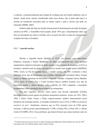 6



e culturais, e internacionalmente pela relação de confiança que um Estado estabelece com os
demais. Ainda assim, mesmo considerando todos esses fatores, não se pode saber qual é o
mínimo de armamento necessário para se manter seguro e qual o excesso que pode ser
eliminado (MORE, 2007).
        Embora ainda não haja um tratado internacional de desarmamento provindo da própria
estrutura da ONU, a Assembléia Geral propõe, desde 1959, que o desarmamento ideal, que
deve ser perseguido por todos os Estados, deve ser geral (de todos os tipos de armamentos) e
completo (de todos os Estados).




2.1.1 A questão nuclear




        Durante a Segunda Guerra Mundial, os EUA, em parceria com especialistas
britânicos, lançaram o Projeto Manhattan, um plano governamental que visava produzir
equipamentos explosivos baseados na fissão nuclear. Com o sucesso do programa, os EUA se
tornaram o primeiro país do globo a possuir em seu arsenal uma bomba nuclear (RHODES,
1986). Assim, ao fim da Segunda Guerra, o mundo assistiu, em 1945, à primeira e única
utilização desse tipo de armamentos em combate, ordenada pelo presidente Harry Truman
contra as cidades japonesas de Hiroshima e Nagasaki. Findada a Segunda Guerra Mundial,
com o início da Guerra Fria, a União Soviética buscou também dominar esse tipo de
tecnologia nuclear e obteve domínio sobre a mesma em 1949, rompendo o monopólio
estadunidense sobre a produção dessa categoria de armamentos.
        Nos anos seguintes, diversos outros países com elevada capacidade científica
buscaram também serem capazes de produzir armamentos nucleares. Assim, em 1952, 1960 e
1964, o Reino Unido, França e China, respectivamente, também demonstraram serem
detentores da tecnologia nuclear, se tornando, juntamente com os EUA e URSS, as potências
nucleares de jure1. Atualmente, estima-se que os EUA possuam cerca de 8.500 ogivas
nucleares, a Rússia possua aproximadamente 11.000, a França 300, a China 240, e o Reino
Unido 225 (SIPRI, 2011). Essas potências, que desenvolveram suas armas nucleares antes de



1
  O termo potências nucleares de jure se refere aos países que adquiriram armas nucleares até o ano de 1967.
Esses países são: EUA, Rússia, Reino Unido, França e China.
 