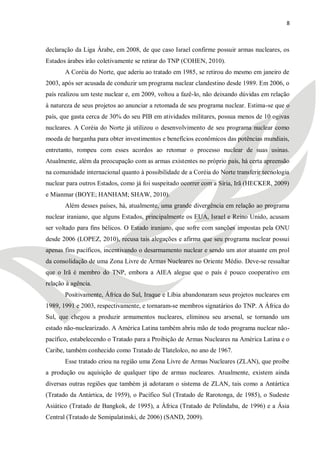8



declaração da Liga Árabe, em 2008, de que caso Israel confirme possuir armas nucleares, os
Estados árabes irão coletivamente se retirar do TNP (COHEN, 2010).
       A Coréia do Norte, que aderiu ao tratado em 1985, se retirou do mesmo em janeiro de
2003, após ser acusada de conduzir um programa nuclear clandestino desde 1989. Em 2006, o
país realizou um teste nuclear e, em 2009, voltou a fazê-lo, não deixando dúvidas em relação
à natureza de seus projetos ao anunciar a retomada de seu programa nuclear. Estima-se que o
país, que gasta cerca de 30% do seu PIB em atividades militares, possua menos de 10 ogivas
nucleares. A Coréia do Norte já utilizou o desenvolvimento de seu programa nuclear como
moeda de barganha para obter investimentos e benefícios econômicos das potências mundiais,
entretanto, rompeu com esses acordos ao retomar o processo nuclear de suas usinas.
Atualmente, além da preocupação com as armas existentes no próprio país, há certa apreensão
na comunidade internacional quanto à possibilidade de a Coréia do Norte transferir tecnologia
nuclear para outros Estados, como já foi suspeitado ocorrer com a Síria, Irã (HECKER, 2009)
e Mianmar (BOYE; HANHAM; SHAW, 2010).
       Além desses países, há, atualmente, uma grande divergência em relação ao programa
nuclear iraniano, que alguns Estados, principalmente os EUA, Israel e Reino Unido, acusam
ser voltado para fins bélicos. O Estado iraniano, que sofre com sanções impostas pela ONU
desde 2006 (LOPEZ, 2010), recusa tais alegações e afirma que seu programa nuclear possui
apenas fins pacíficos, incentivando o desarmamento nuclear e sendo um ator atuante em prol
da consolidação de uma Zona Livre de Armas Nucleares no Oriente Médio. Deve-se ressaltar
que o Irã é membro do TNP, embora a AIEA alegue que o país é pouco cooperativo em
relação à agência.
       Positivamente, África do Sul, Iraque e Líbia abandonaram seus projetos nucleares em
1989, 1991 e 2003, respectivamente, e tornaram-se membros signatários do TNP. A África do
Sul, que chegou a produzir armamentos nucleares, eliminou seu arsenal, se tornando um
estado não-nuclearizado. A América Latina também abriu mão de todo programa nuclear não-
pacífico, estabelecendo o Tratado para a Proibição de Armas Nucleares na América Latina e o
Caribe, também conhecido como Tratado de Tlatelolco, no ano de 1967.
       Esse tratado criou na região uma Zona Livre de Armas Nucleares (ZLAN), que proíbe
a produção ou aquisição de qualquer tipo de armas nucleares. Atualmente, existem ainda
diversas outras regiões que também já adotaram o sistema de ZLAN, tais como a Antártica
(Tratado da Antártica, de 1959), o Pacífico Sul (Tratado de Rarotonga, de 1985), o Sudeste
Asiático (Tratado de Bangkok, de 1995), a África (Tratado de Pelindaba, de 1996) e a Ásia
Central (Tratado de Semipalatinski, de 2006) (SAND, 2009).
 
